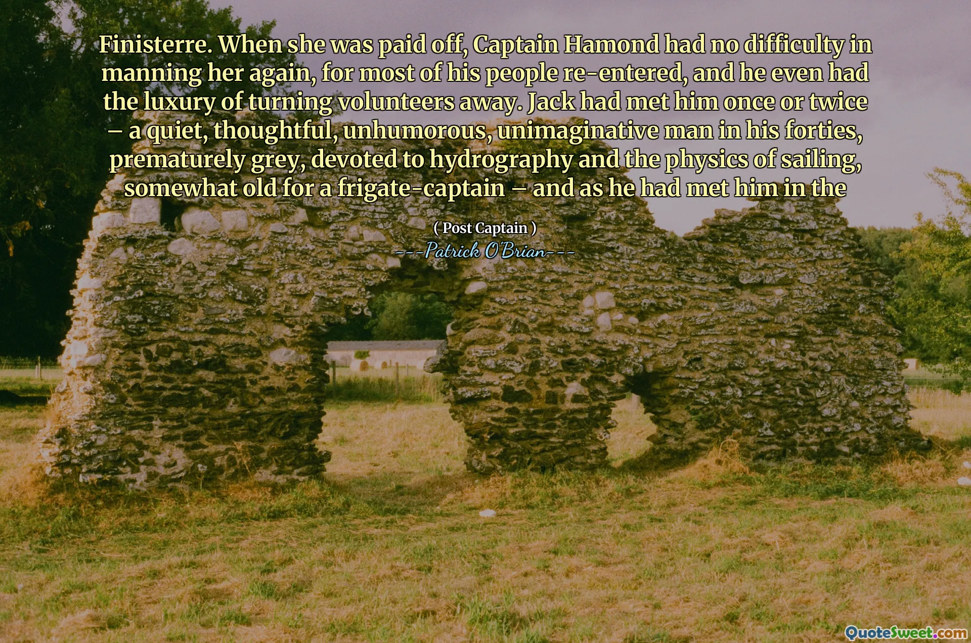 Finisterre. When she was paid off, Captain Hamond had no difficulty in manning her again, for most of his people re-entered, and he even had the luxury of turning volunteers away. Jack had met him once or twice – a quiet, thoughtful, unhumorous, unimaginative man in his forties, prematurely grey, devoted to hydrography and the physics of sailing, somewhat old for a frigate-captain – and as he had met him in the