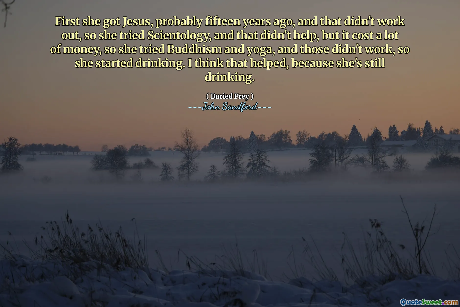 أولاً حصلت على يسوع، ربما قبل خمسة عشر عامًا، ولم ينجح ذلك، لذا جربت السيانتولوجيا، ولم يساعد ذلك، لكنه كلف الكثير من المال، لذا جربت البوذية واليوجا، لكنهما لم يجديا. العمل، لذلك بدأت الشرب. أعتقد أن ذلك ساعد، لأنها لا تزال تشرب.