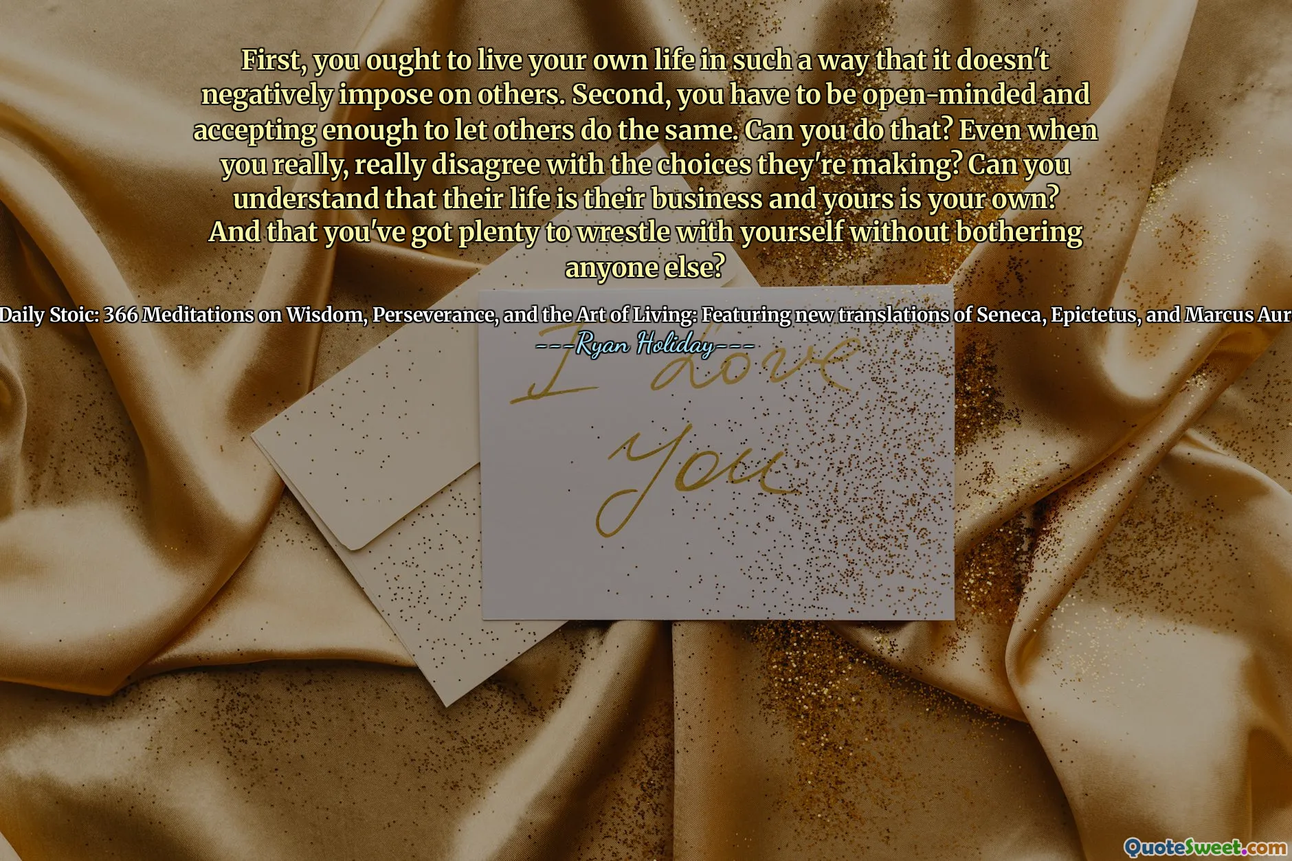 First, you ought to live your own life in such a way that it doesn't negatively impose on others. Second, you have to be open-minded and accepting enough to let others do the same. Can you do that? Even when you really, really disagree with the choices they're making? Can you understand that their life is their business and yours is your own? And that you've got plenty to wrestle with yourself without bothering anyone else?