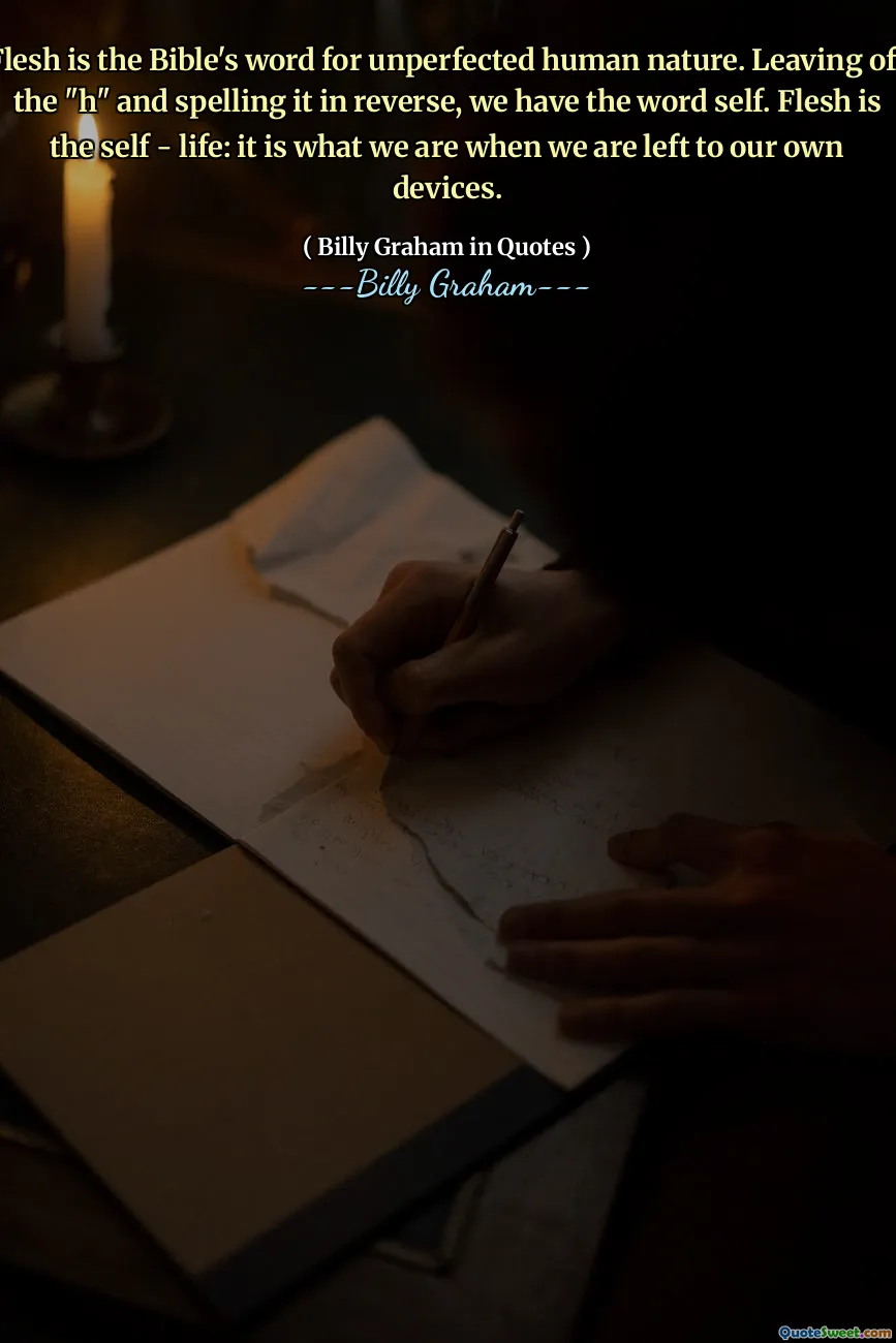 Flesh is the Bible's word for unperfected human nature. Leaving off the "h" and spelling it in reverse, we have the word self. Flesh is the self - life: it is what we are when we are left to our own devices.