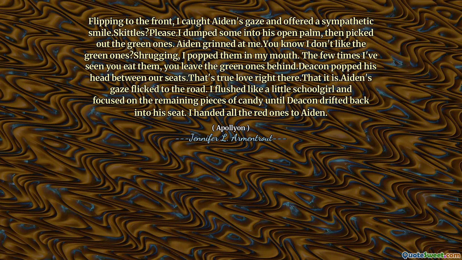 Flipping to the front, I caught Aiden's gaze and offered a sympathetic smile.Skittles?Please.I dumped some into his open palm, then picked out the green ones. Aiden grinned at me.You know I don't like the green ones?Shrugging, I popped them in my mouth. The few times I've seen you eat them, you leave the green ones behind.Deacon popped his head between our seats.That's true love right there.That it is.Aiden's gaze flicked to the road. I flushed like a little schoolgirl and focused on the remaining pieces of candy until Deacon drifted back into his seat. I handed all the red ones to Aiden.