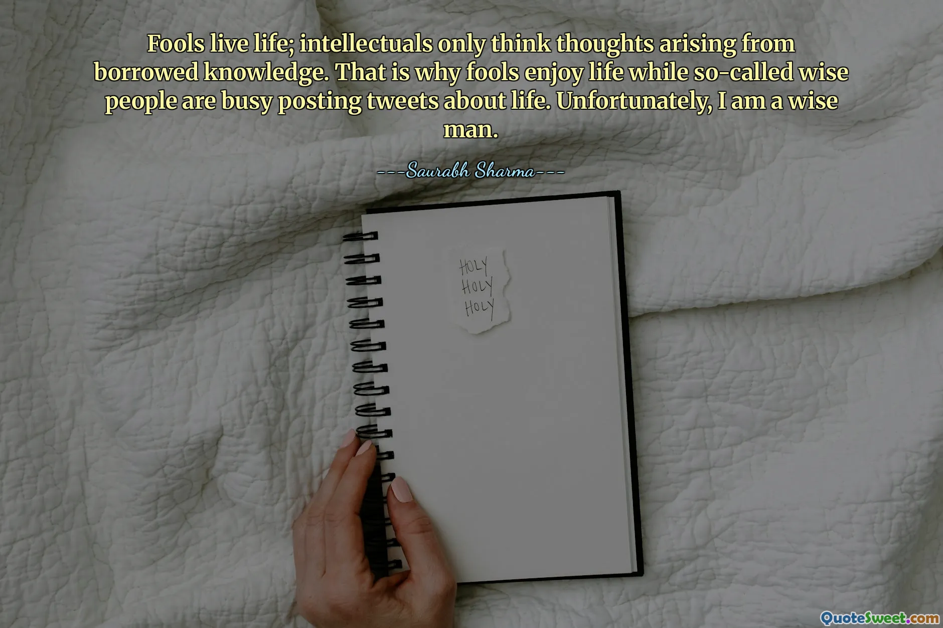 Fools live life; intellectuals only think thoughts arising from borrowed knowledge. That is why fools enjoy life while so-called wise people are busy posting tweets about life. Unfortunately, I am a wise man.