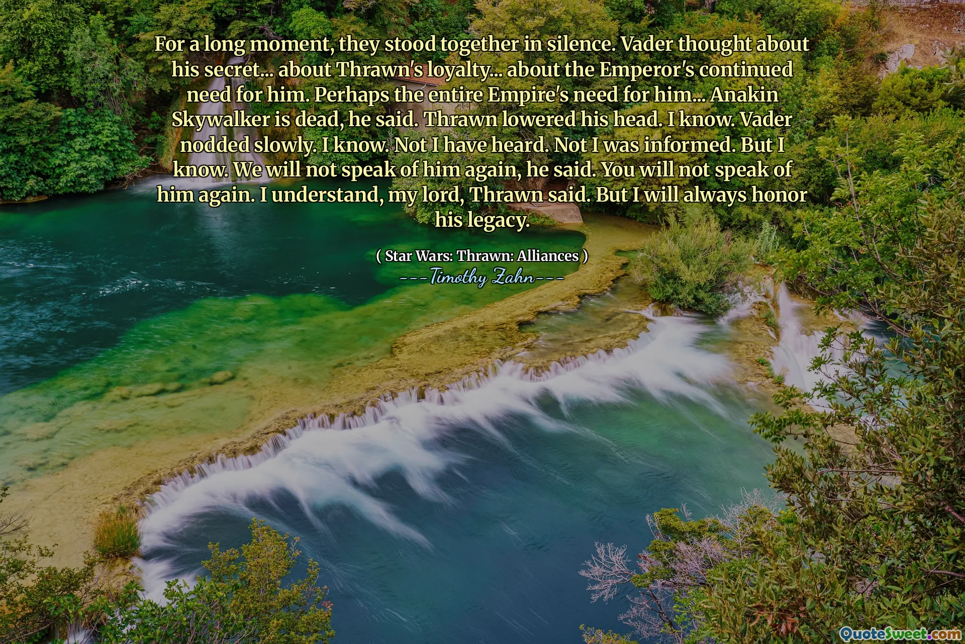 For a long moment, they stood together in silence. Vader thought about his secret... about Thrawn's loyalty... about the Emperor's continued need for him. Perhaps the entire Empire's need for him... Anakin Skywalker is dead, he said. Thrawn lowered his head. I know. Vader nodded slowly. I know. Not I have heard. Not I was informed. But I know. We will not speak of him again, he said. You will not speak of him again. I understand, my lord, Thrawn said. But I will always honor his legacy.
