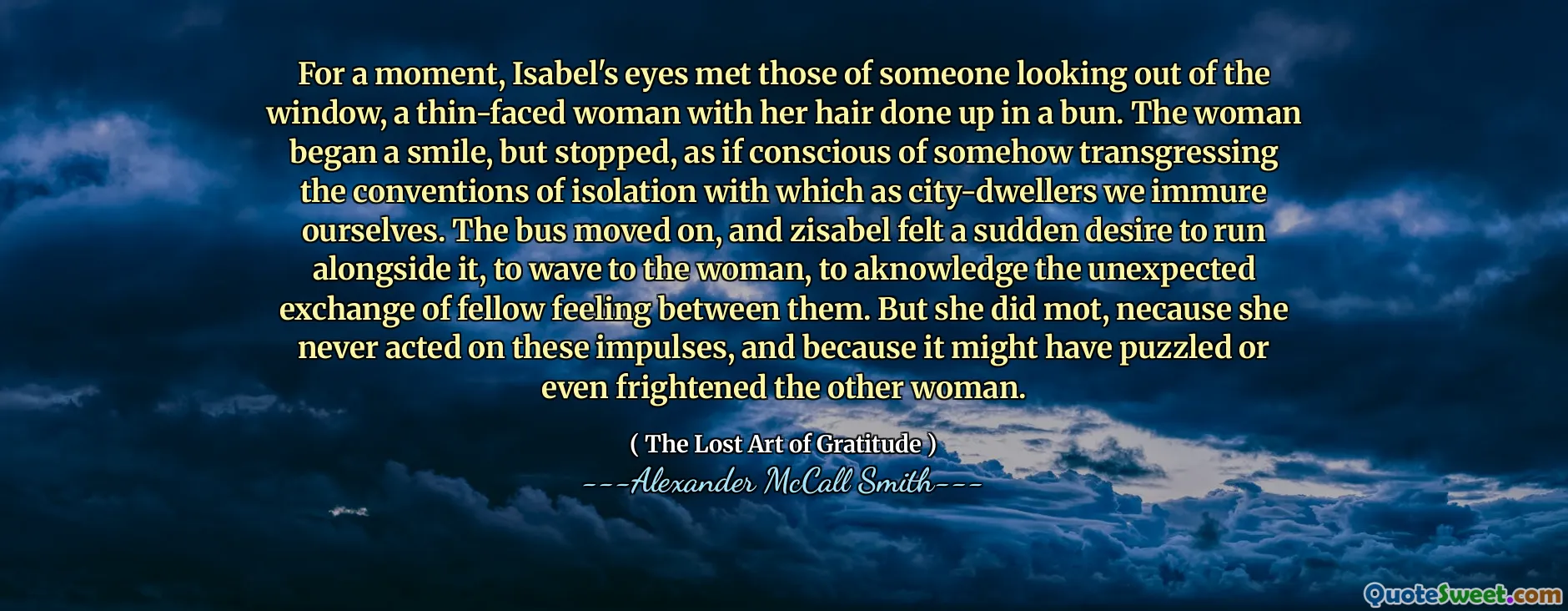 For a moment, Isabel's eyes met those of someone looking out of the window, a thin-faced woman with her hair done up in a bun. The woman began a smile, but stopped, as if conscious of somehow transgressing the conventions of isolation with which as city-dwellers we immure ourselves. The bus moved on, and zisabel felt a sudden desire to run alongside it, to wave to the woman, to aknowledge the unexpected exchange of fellow feeling between them. But she did mot, necause she never acted on these impulses, and because it might have puzzled or even frightened the other woman.