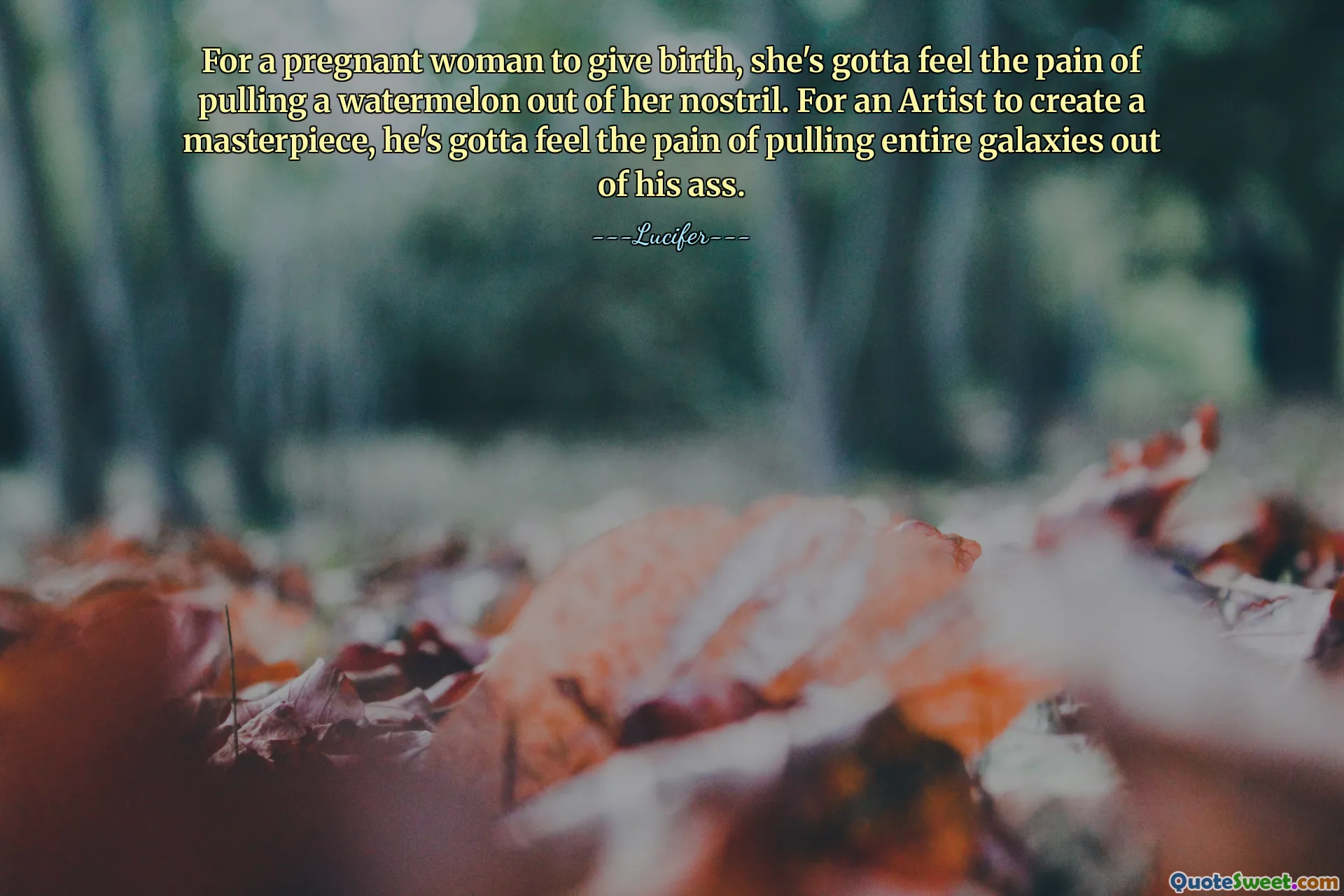 For a pregnant woman to give birth, she's gotta feel the pain of pulling a watermelon out of her nostril. For an Artist to create a masterpiece, he's gotta feel the pain of pulling entire galaxies out of his ass.