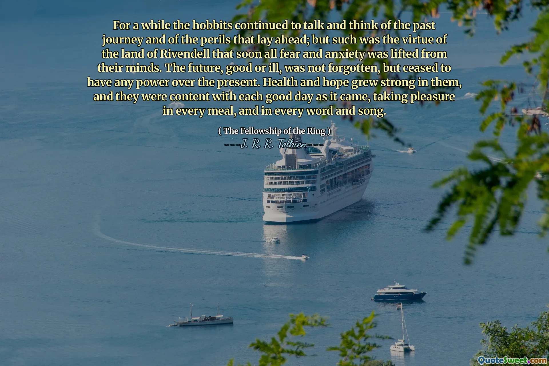 For a while the hobbits continued to talk and think of the past journey and of the perils that lay ahead; but such was the virtue of the land of Rivendell that soon all fear and anxiety was lifted from their minds. The future, good or ill, was not forgotten, but ceased to have any power over the present. Health and hope grew strong in them, and they were content with each good day as it came, taking pleasure in every meal, and in every word and song.