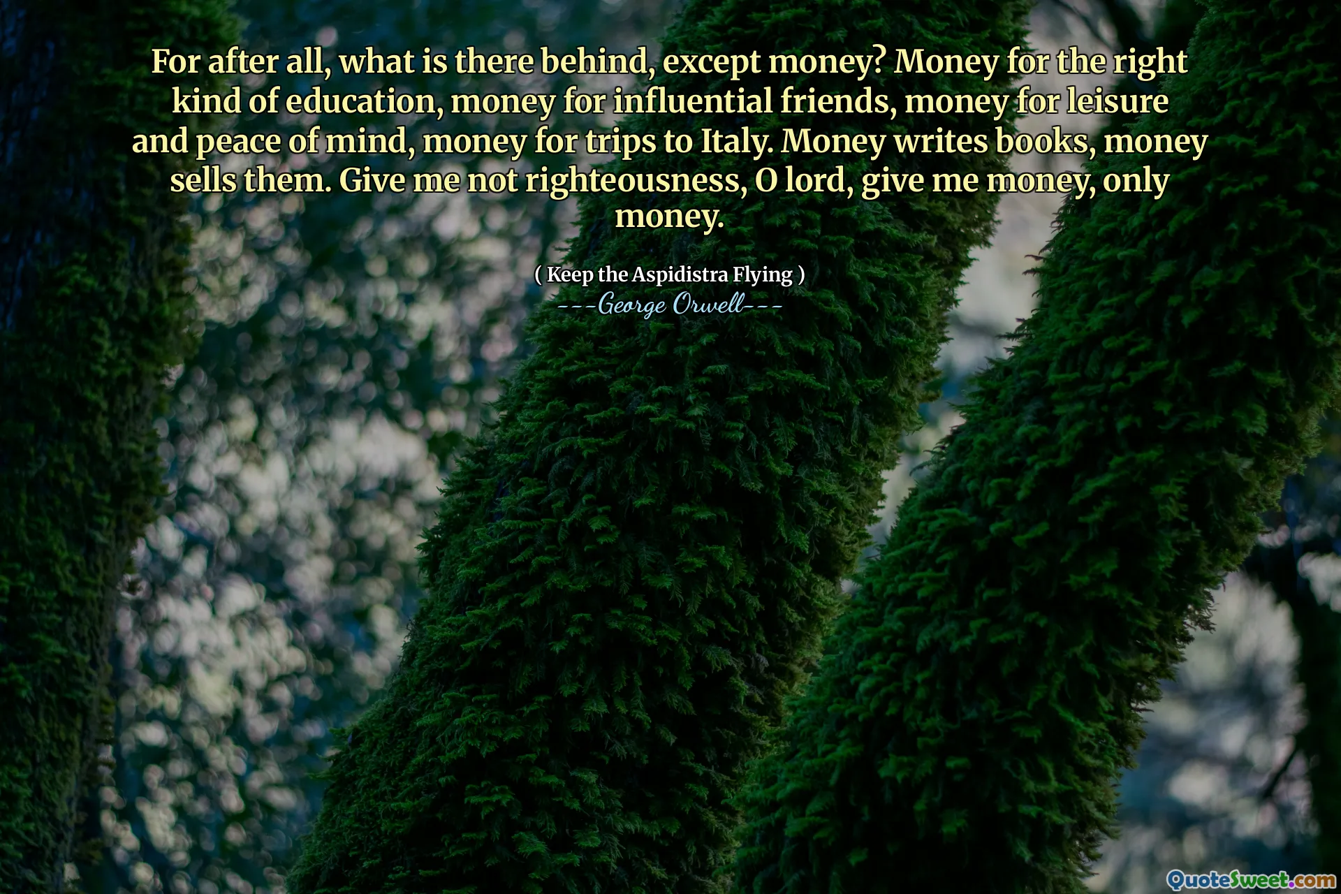 For after all, what is there behind, except money? Money for the right kind of education, money for influential friends, money for leisure and peace of mind, money for trips to Italy. Money writes books, money sells them. Give me not righteousness, O lord, give me money, only money.