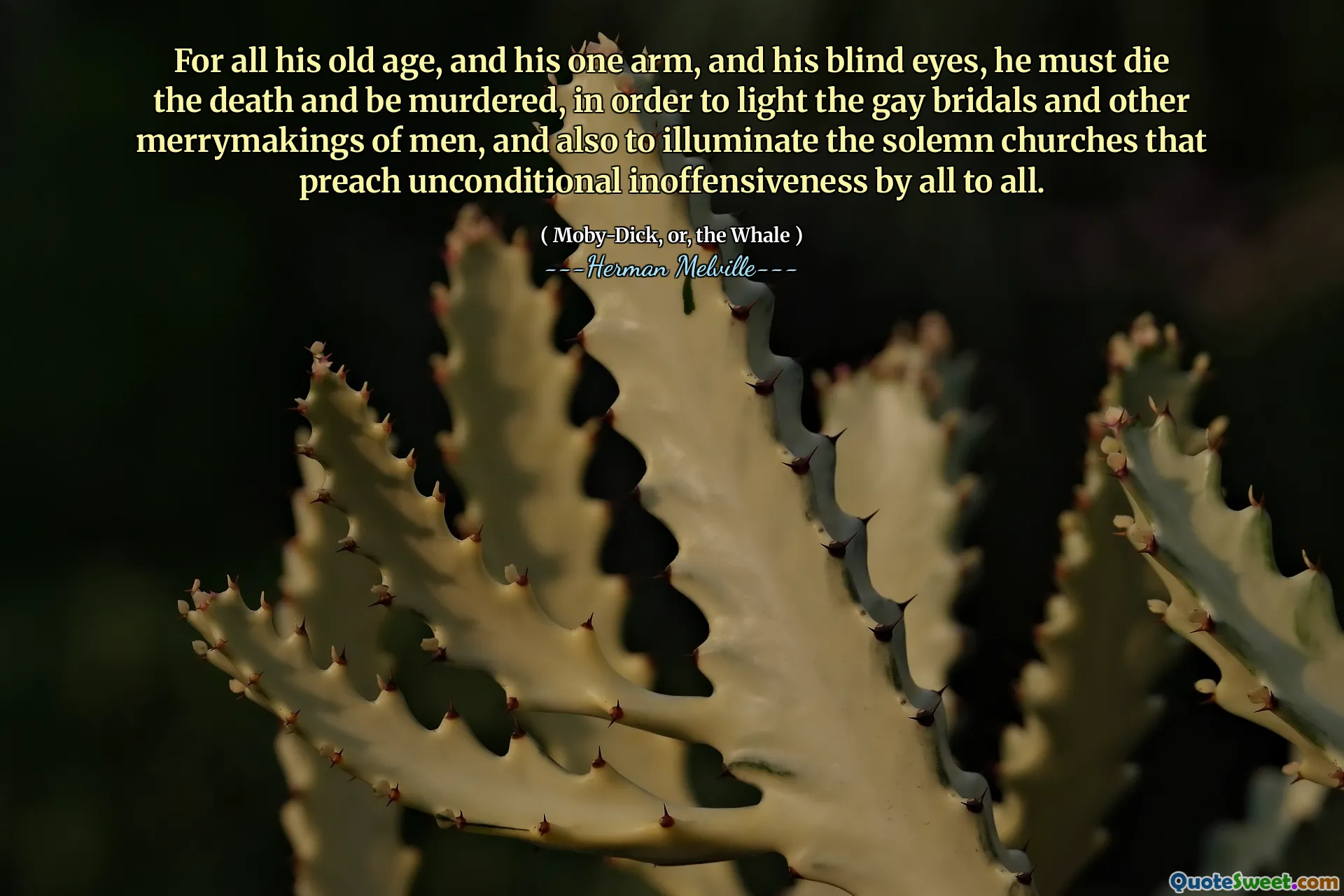 For all his old age, and his one arm, and his blind eyes, he must die the death and be murdered, in order to light the gay bridals and other merrymakings of men, and also to illuminate the solemn churches that preach unconditional inoffensiveness by all to all.