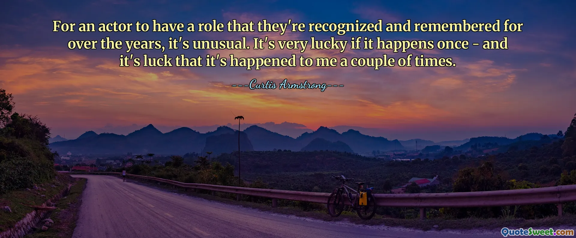 For an actor to have a role that they're recognized and remembered for over the years, it's unusual. It's very lucky if it happens once - and it's luck that it's happened to me a couple of times.