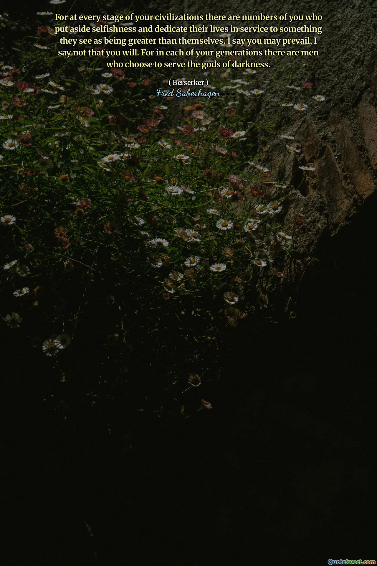 For at every stage of your civilizations there are numbers of you who put aside selfishness and dedicate their lives in service to something they see as being greater than themselves. I say you may prevail, I say not that you will. For in each of your generations there are men who choose to serve the gods of darkness.