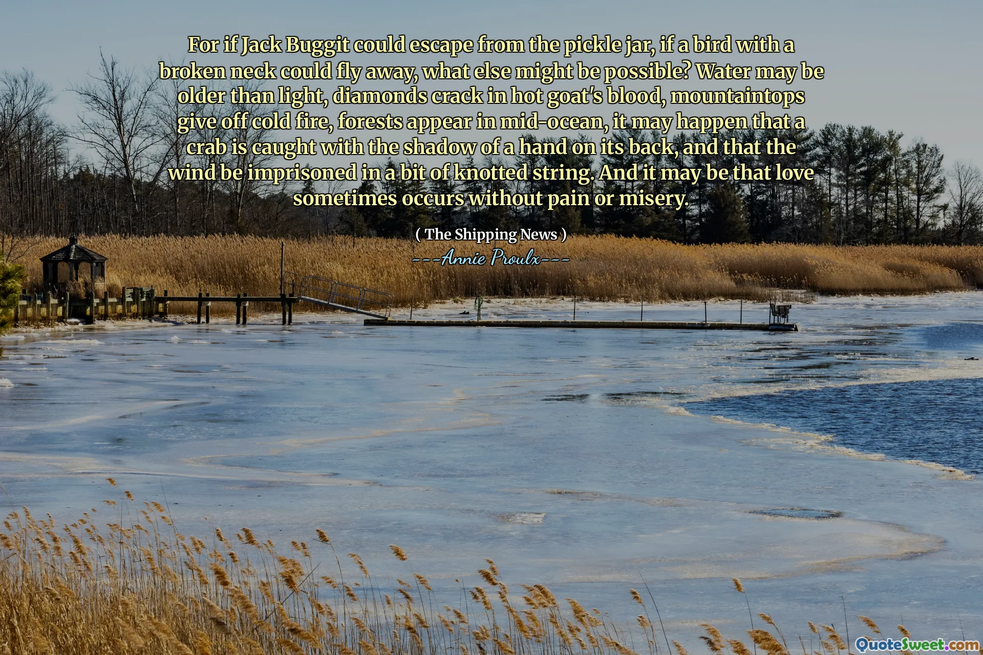 ジャック・バギットがピクルスの瓶から逃げることができたなら、首を骨折した鳥が飛び去ることができれば、他に何が可能ですか？水は光よりも古く、ダイヤモンドは熱いヤギの血にひびが入り、山頂は冷たい火を放ち、森は中骨に現れます。そして、愛は痛みや悲惨さなしに時々起こることがあるかもしれません。