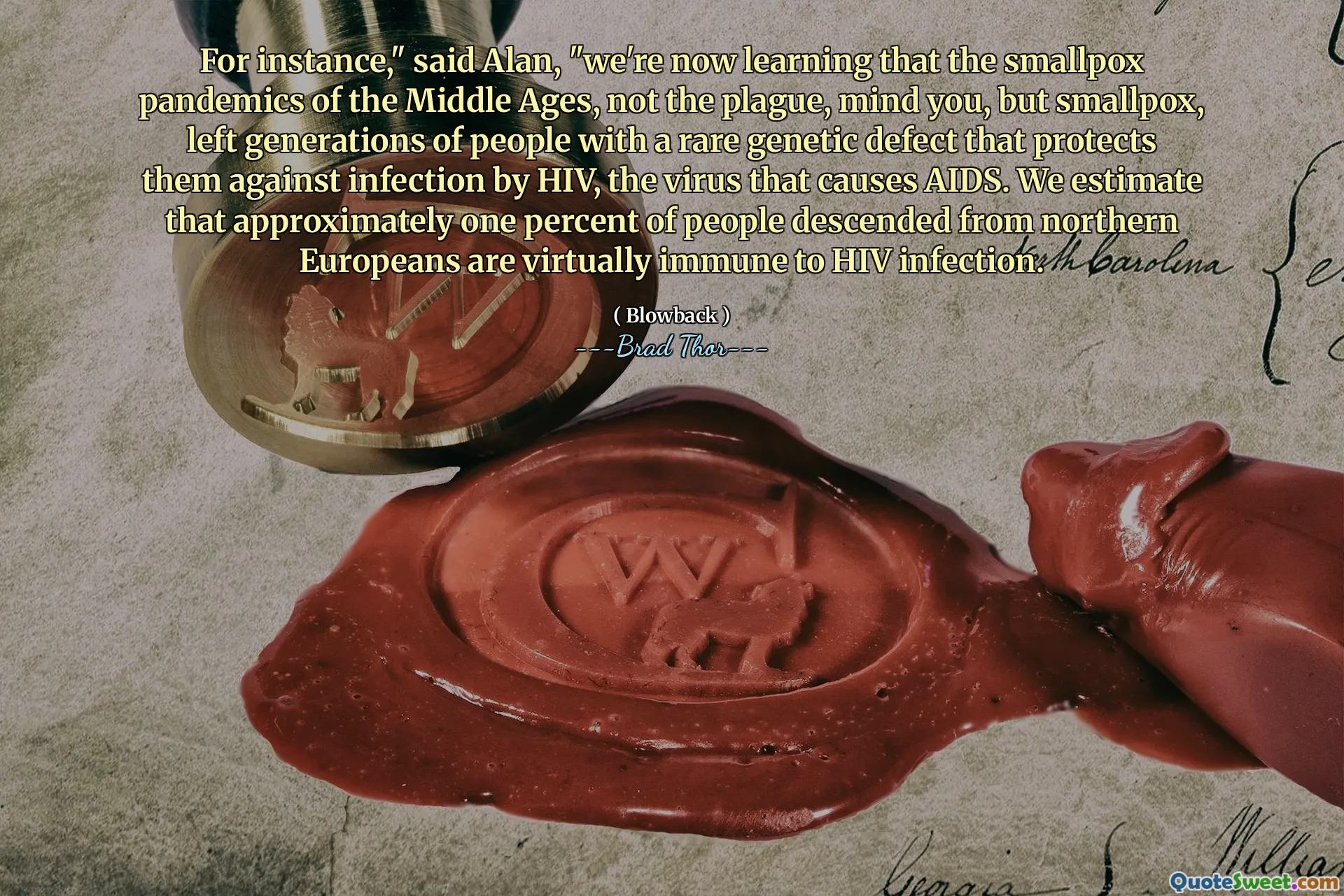 Till exempel, "sade Alan," vi lär oss nu att de smittkoppor pandemier från medeltiden, inte pesten, tänk på dig, men koppox, lämnade generationer av människor med en sällsynt genetisk defekt som skyddar dem mot infektion av HIV, viruset som orsakar AIDS. Vi uppskattar att cirka en procent av människor härstammar från norra européer är praktiskt taget immun mot HIV -infektion.