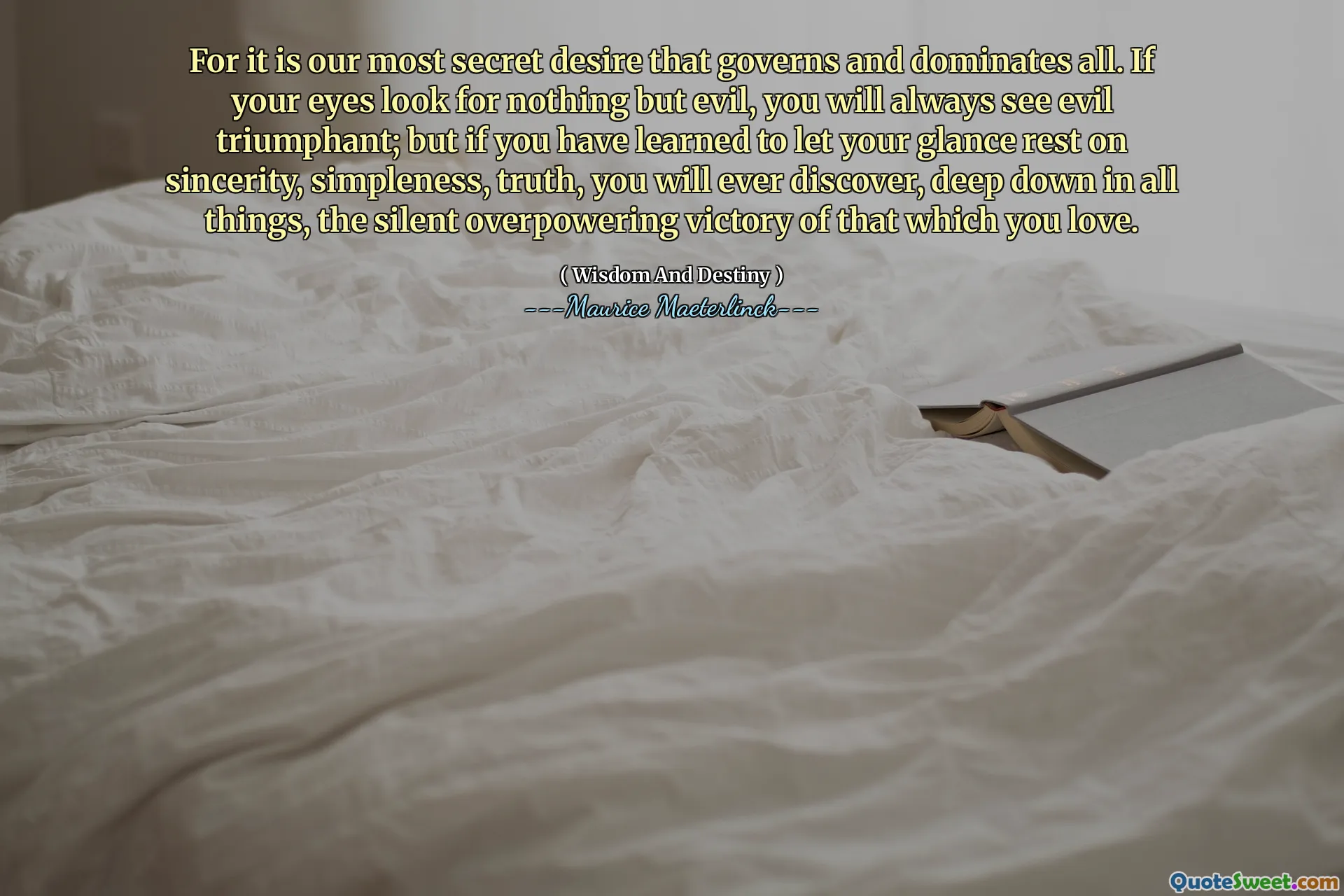 For it is our most secret desire that governs and dominates all. If your eyes look for nothing but evil, you will always see evil triumphant; but if you have learned to let your glance rest on sincerity, simpleness, truth, you will ever discover, deep down in all things, the silent overpowering victory of that which you love.