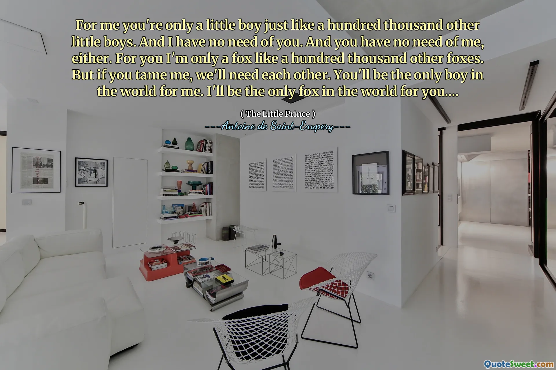For me you're only a little boy just like a hundred thousand other little boys. And I have no need of you. And you have no need of me, either. For you I'm only a fox like a hundred thousand other foxes. But if you tame me, we'll need each other. You'll be the only boy in the world for me. I'll be the only fox in the world for you....