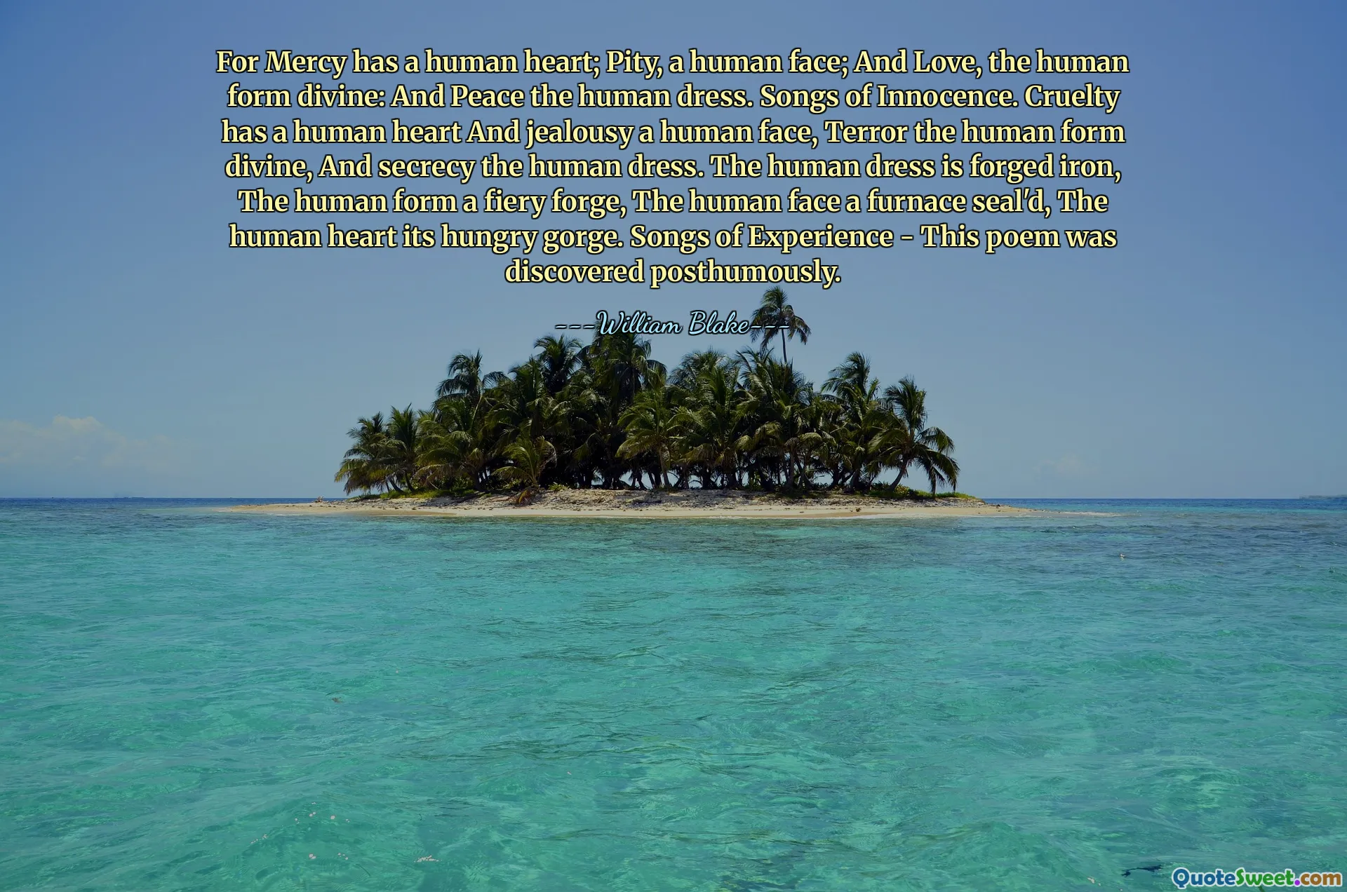 For Mercy has a human heart; Pity, a human face; And Love, the human form divine: And Peace the human dress. Songs of Innocence. Cruelty has a human heart And jealousy a human face, Terror the human form divine, And secrecy the human dress. The human dress is forged iron, The human form a fiery forge, The human face a furnace seal'd, The human heart its hungry gorge. Songs of Experience - This poem was discovered posthumously.