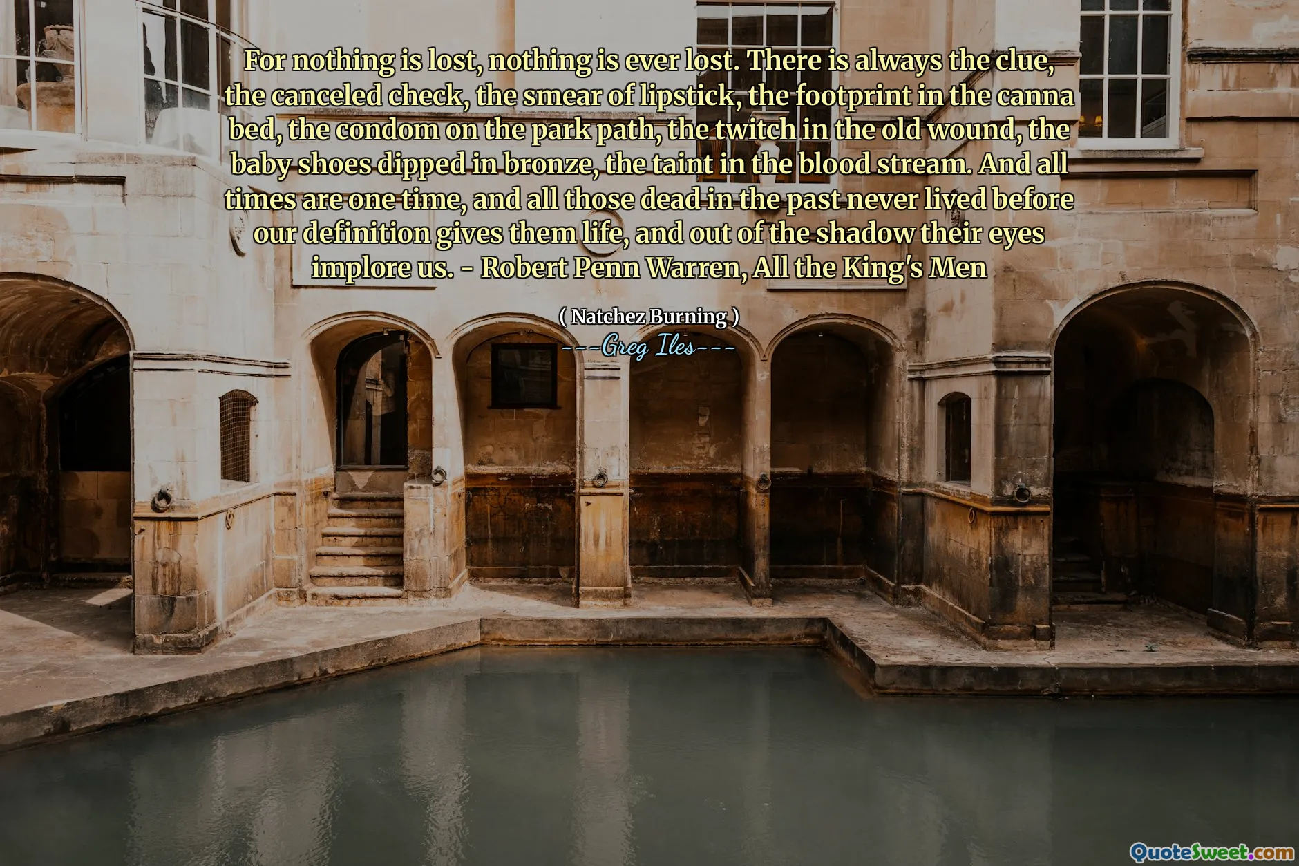 For nothing is lost, nothing is ever lost. There is always the clue, the canceled check, the smear of lipstick, the footprint in the canna bed, the condom on the park path, the twitch in the old wound, the baby shoes dipped in bronze, the taint in the blood stream. And all times are one time, and all those dead in the past never lived before our definition gives them life, and out of the shadow their eyes implore us. - Robert Penn Warren, All the King's Men