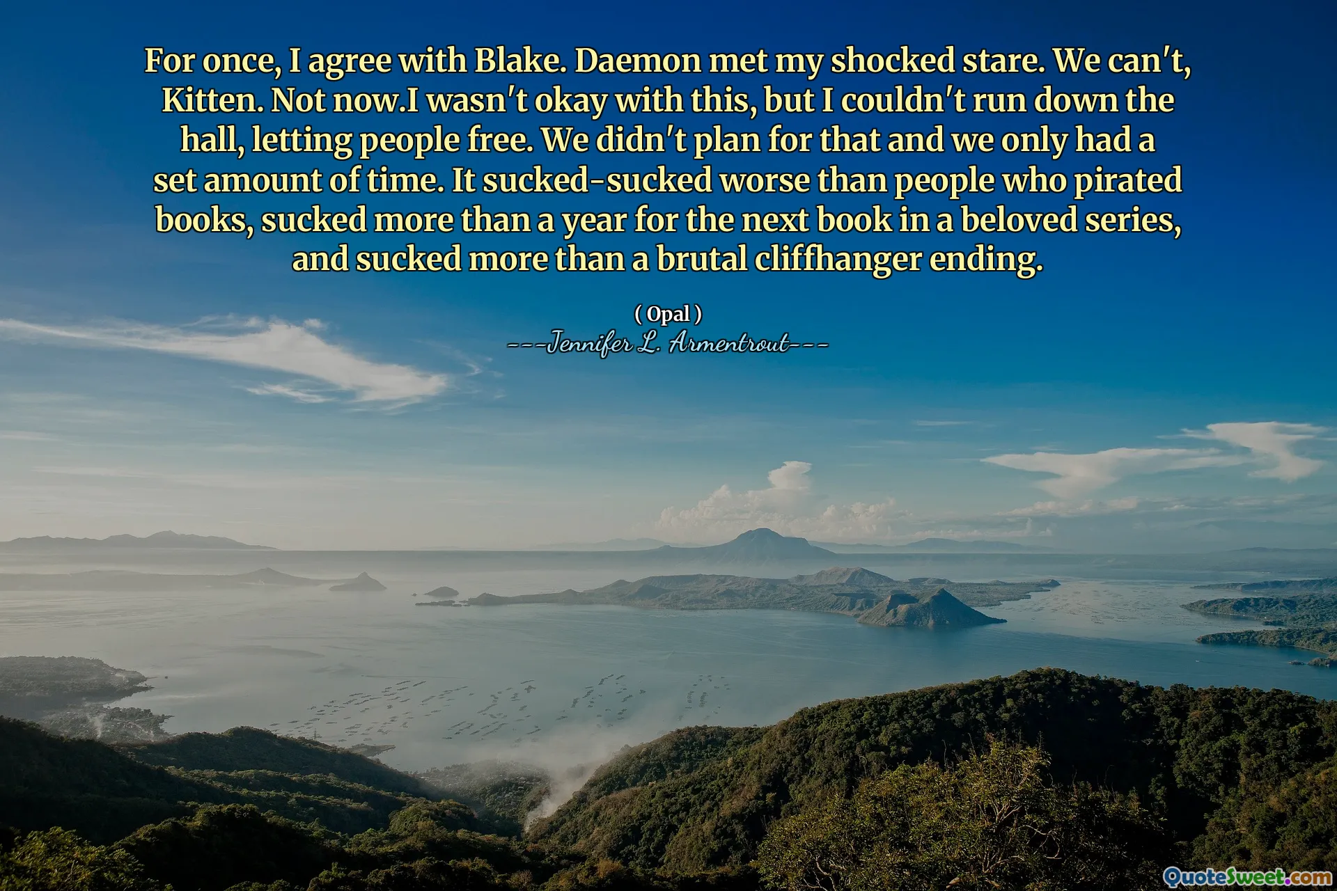 For once, I agree with Blake. Daemon met my shocked stare. We can't, Kitten. Not now.I wasn't okay with this, but I couldn't run down the hall, letting people free. We didn't plan for that and we only had a set amount of time. It sucked-sucked worse than people who pirated books, sucked more than a year for the next book in a beloved series, and sucked more than a brutal cliffhanger ending.
