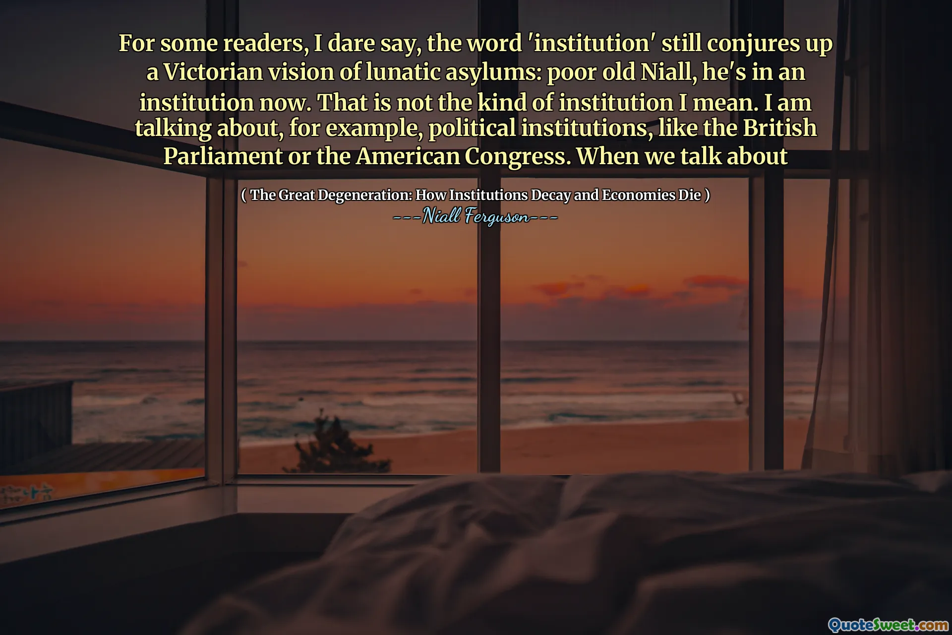 For some readers, I dare say, the word 'institution' still conjures up a Victorian vision of lunatic asylums: poor old Niall, he's in an institution now. That is not the kind of institution I mean. I am talking about, for example, political institutions, like the British Parliament or the American Congress. When we talk about