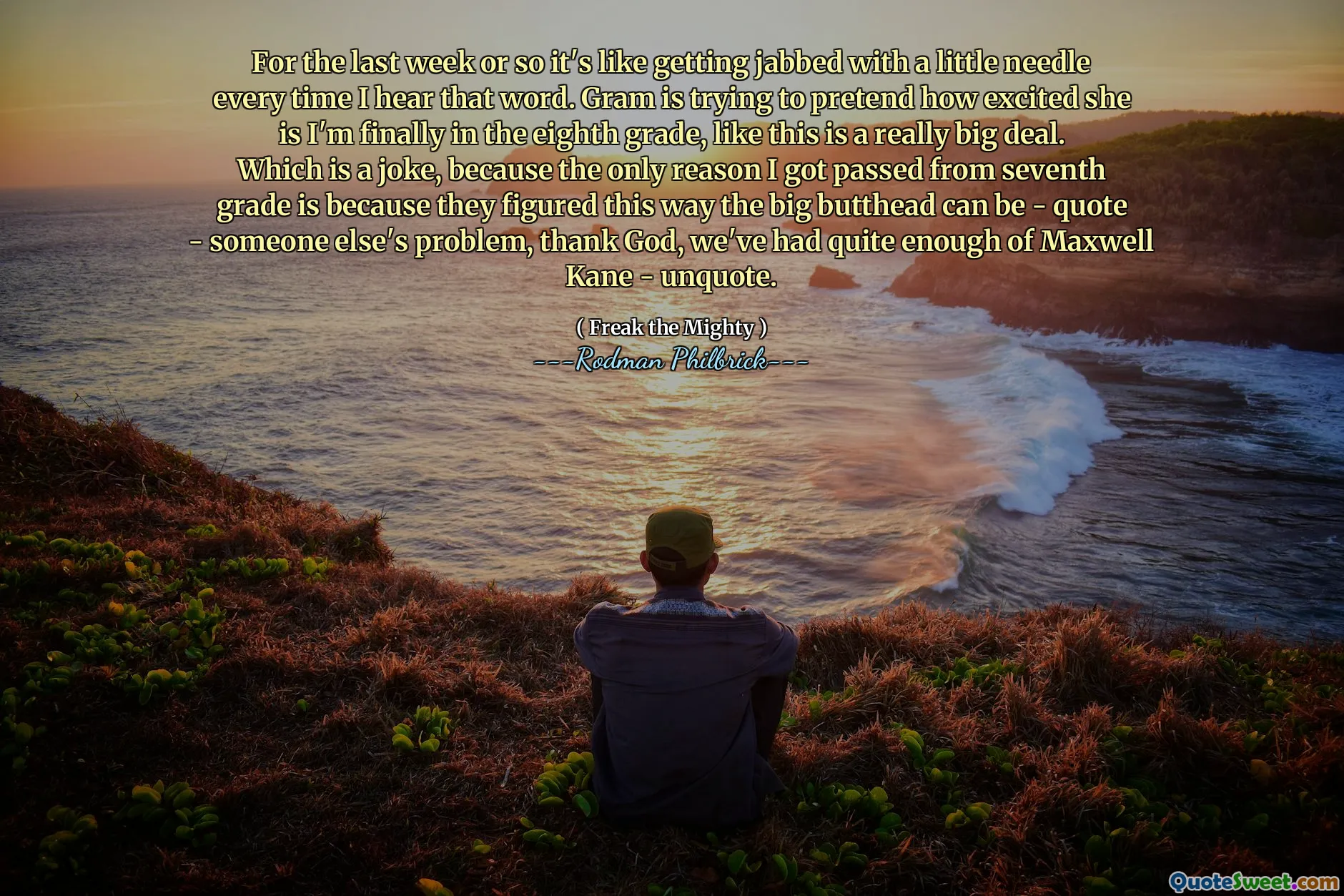 For the last week or so it's like getting jabbed with a little needle every time I hear that word. Gram is trying to pretend how excited she is I'm finally in the eighth grade, like this is a really big deal. Which is a joke, because the only reason I got passed from seventh grade is because they figured this way the big butthead can be - quote - someone else's problem, thank God, we've had quite enough of Maxwell Kane - unquote.