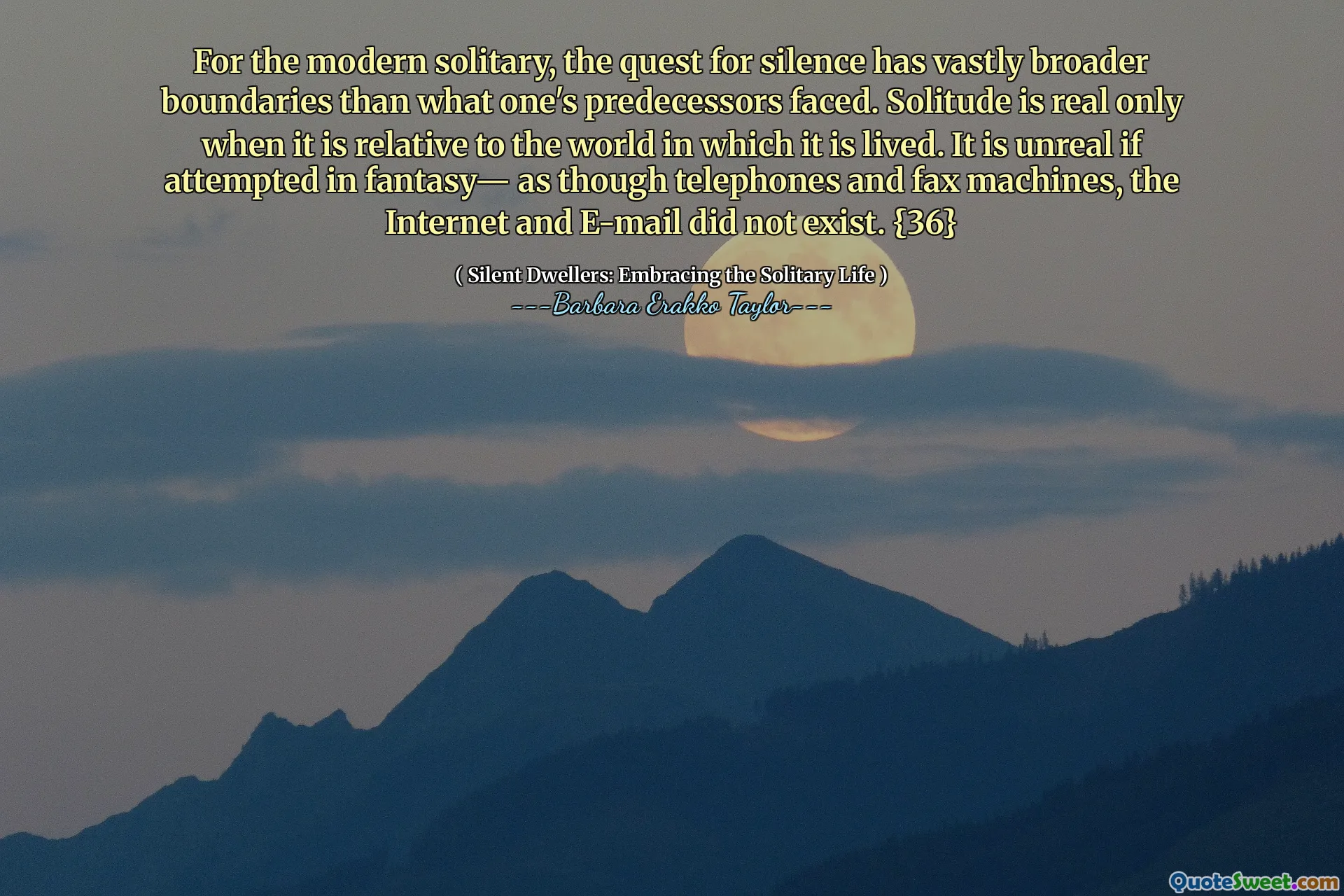 For the modern solitary, the quest for silence has vastly broader boundaries than what one's predecessors faced. Solitude is real only when it is relative to the world in which it is lived. It is unreal if attempted in fantasy— as though telephones and fax machines, the Internet and E-mail did not exist. {36}