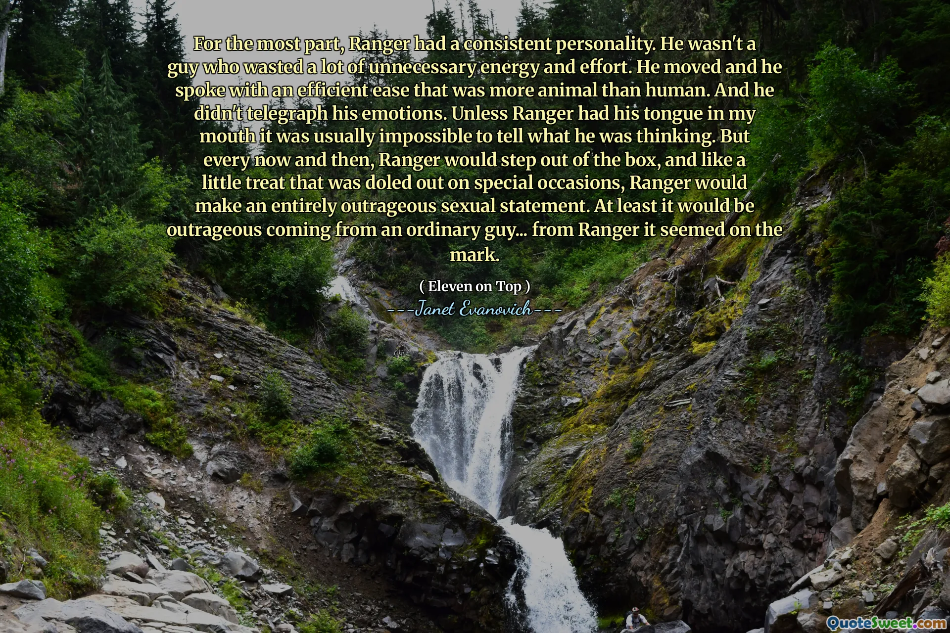 For the most part, Ranger had a consistent personality. He wasn't a guy who wasted a lot of unnecessary energy and effort. He moved and he spoke with an efficient ease that was more animal than human. And he didn't telegraph his emotions. Unless Ranger had his tongue in my mouth it was usually impossible to tell what he was thinking. But every now and then, Ranger would step out of the box, and like a little treat that was doled out on special occasions, Ranger would make an entirely outrageous sexual statement. At least it would be outrageous coming from an ordinary guy... from Ranger it seemed on the mark.