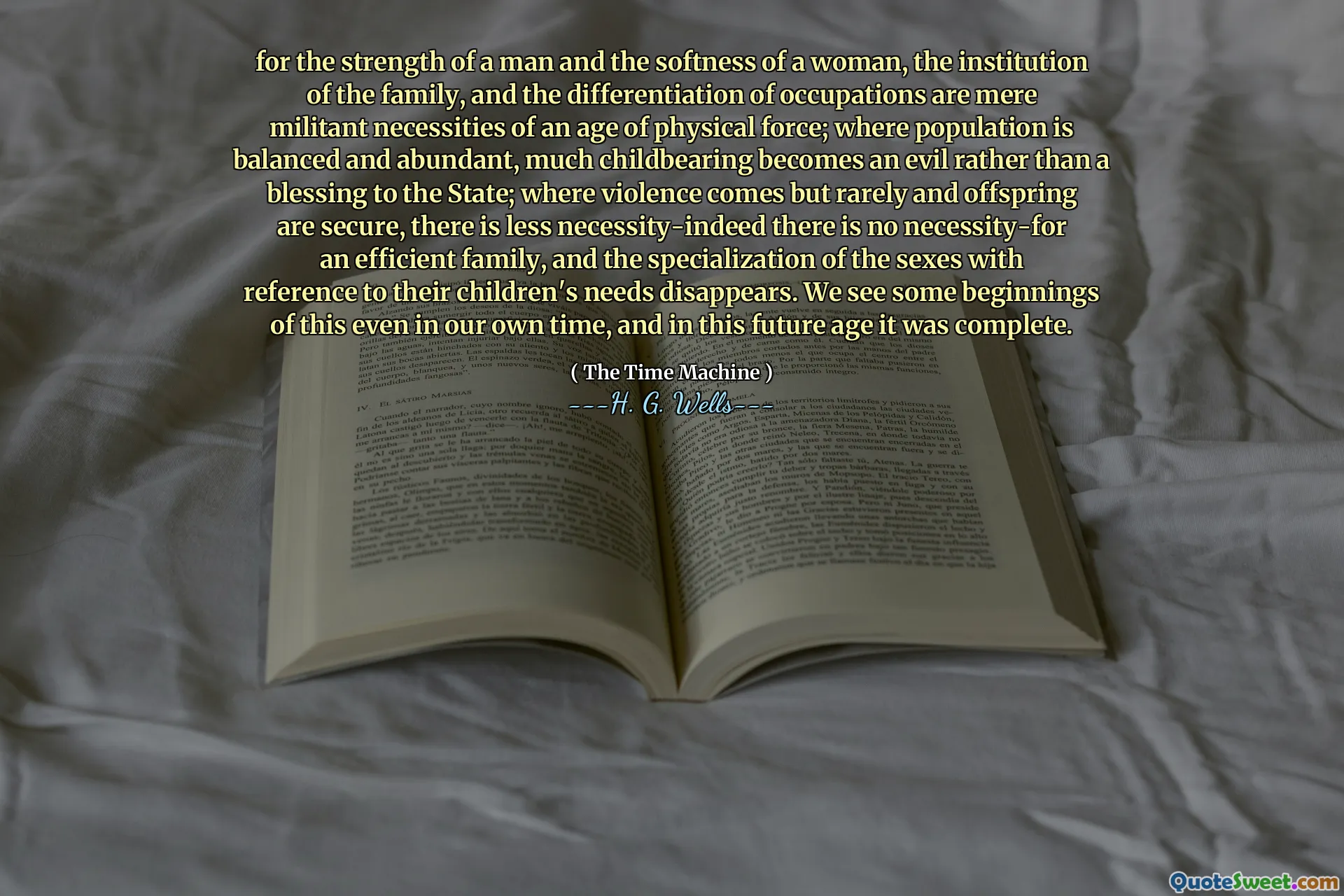 for the strength of a man and the softness of a woman, the institution of the family, and the differentiation of occupations are mere militant necessities of an age of physical force; where population is balanced and abundant, much childbearing becomes an evil rather than a blessing to the State; where violence comes but rarely and offspring are secure, there is less necessity-indeed there is no necessity-for an efficient family, and the specialization of the sexes with reference to their children's needs disappears. We see some beginnings of this even in our own time, and in this future age it was complete.