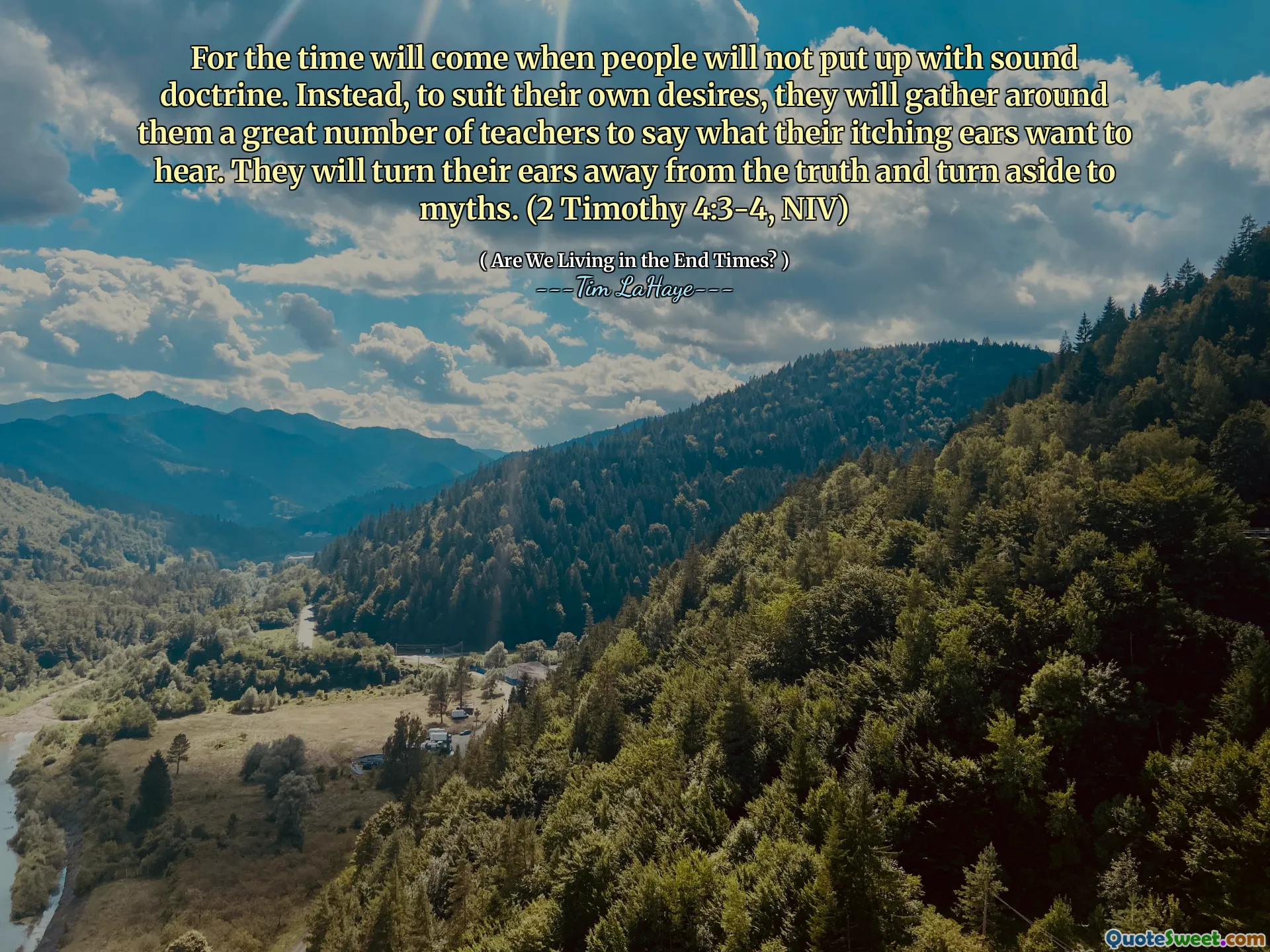For the time will come when people will not put up with sound doctrine. Instead, to suit their own desires, they will gather around them a great number of teachers to say what their itching ears want to hear. They will turn their ears away from the truth and turn aside to myths. (2 Timothy 4:3-4, NIV)