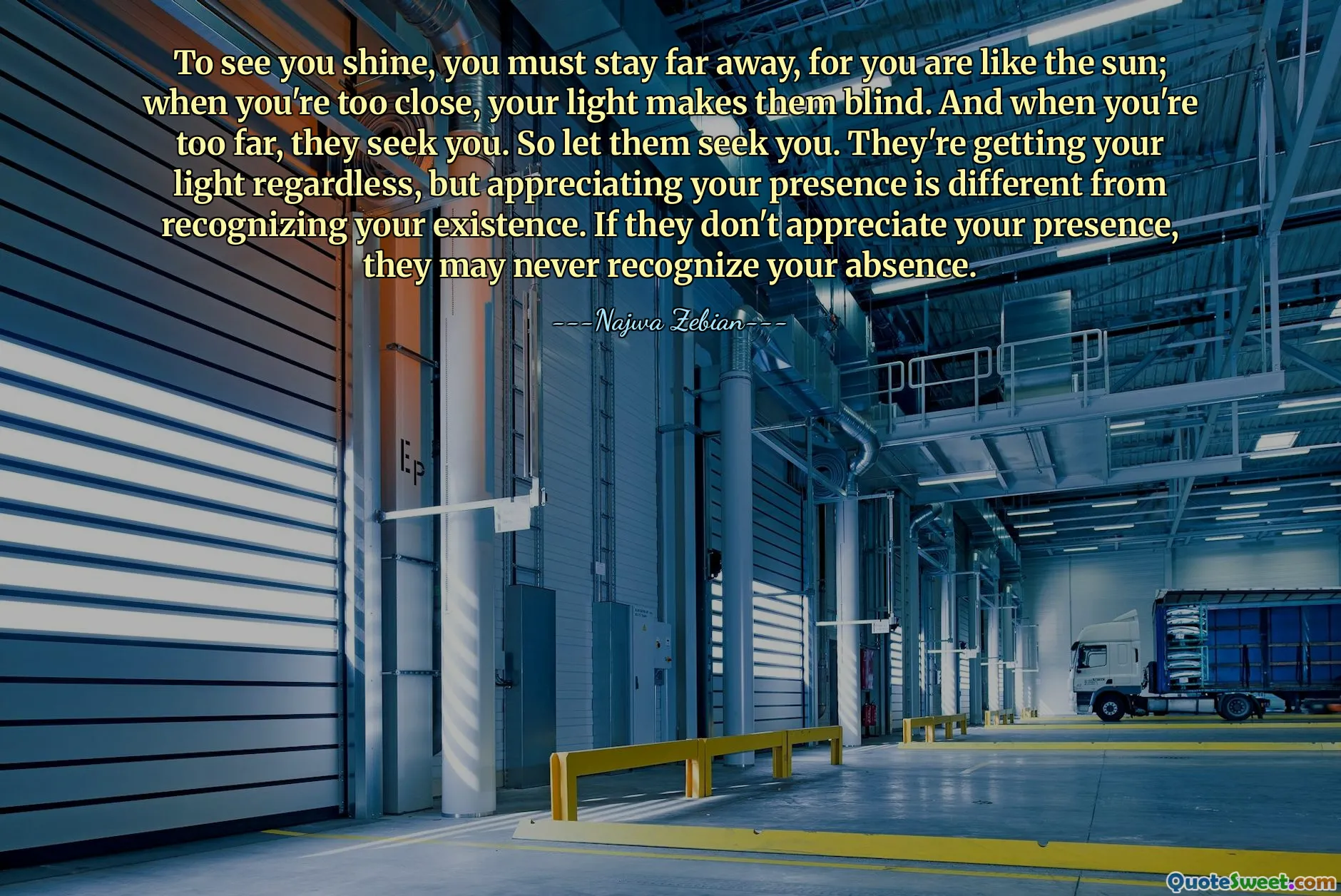 To see you shine, you must stay far away, for you are like the sun; when you're too close, your light makes them blind. And when you're too far, they seek you. So let them seek you. They're getting your light regardless, but appreciating your presence is different from recognizing your existence. If they don't appreciate your presence, they may never recognize your absence.
