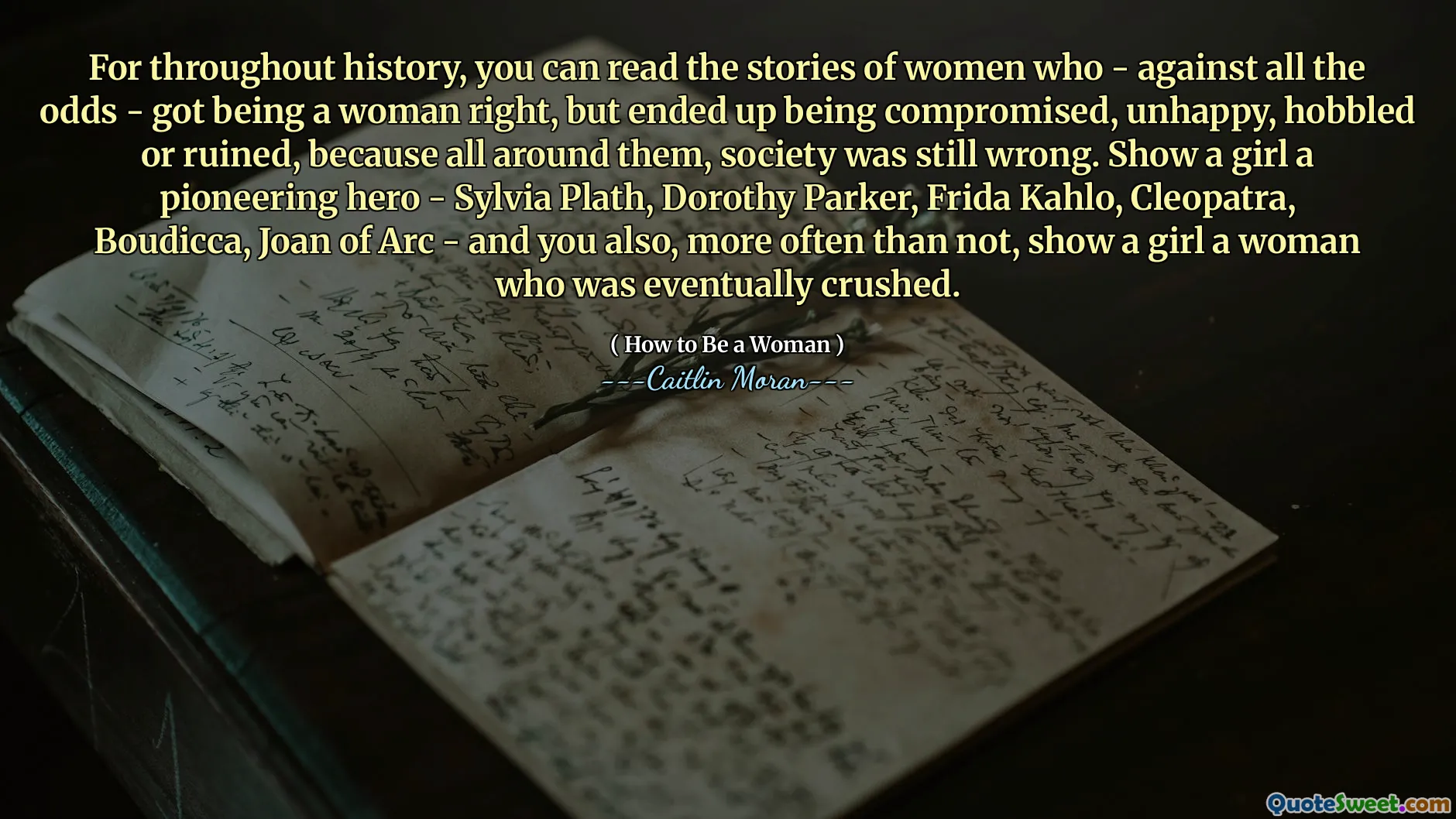 For throughout history, you can read the stories of women who - against all the odds - got being a woman right, but ended up being compromised, unhappy, hobbled or ruined, because all around them, society was still wrong. Show a girl a pioneering hero - Sylvia Plath, Dorothy Parker, Frida Kahlo, Cleopatra, Boudicca, Joan of Arc - and you also, more often than not, show a girl a woman who was eventually crushed.