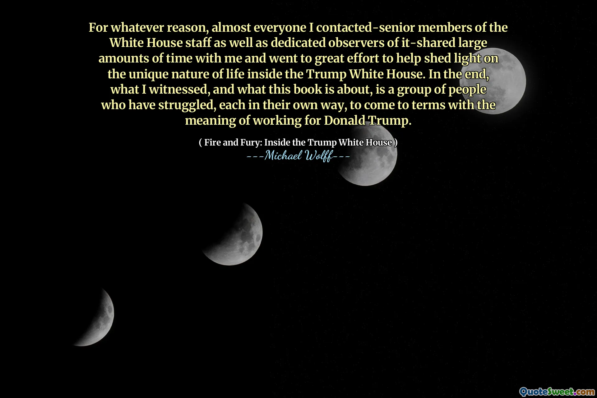 For whatever reason, almost everyone I contacted-senior members of the White House staff as well as dedicated observers of it-shared large amounts of time with me and went to great effort to help shed light on the unique nature of life inside the Trump White House. In the end, what I witnessed, and what this book is about, is a group of people who have struggled, each in their own way, to come to terms with the meaning of working for Donald Trump.