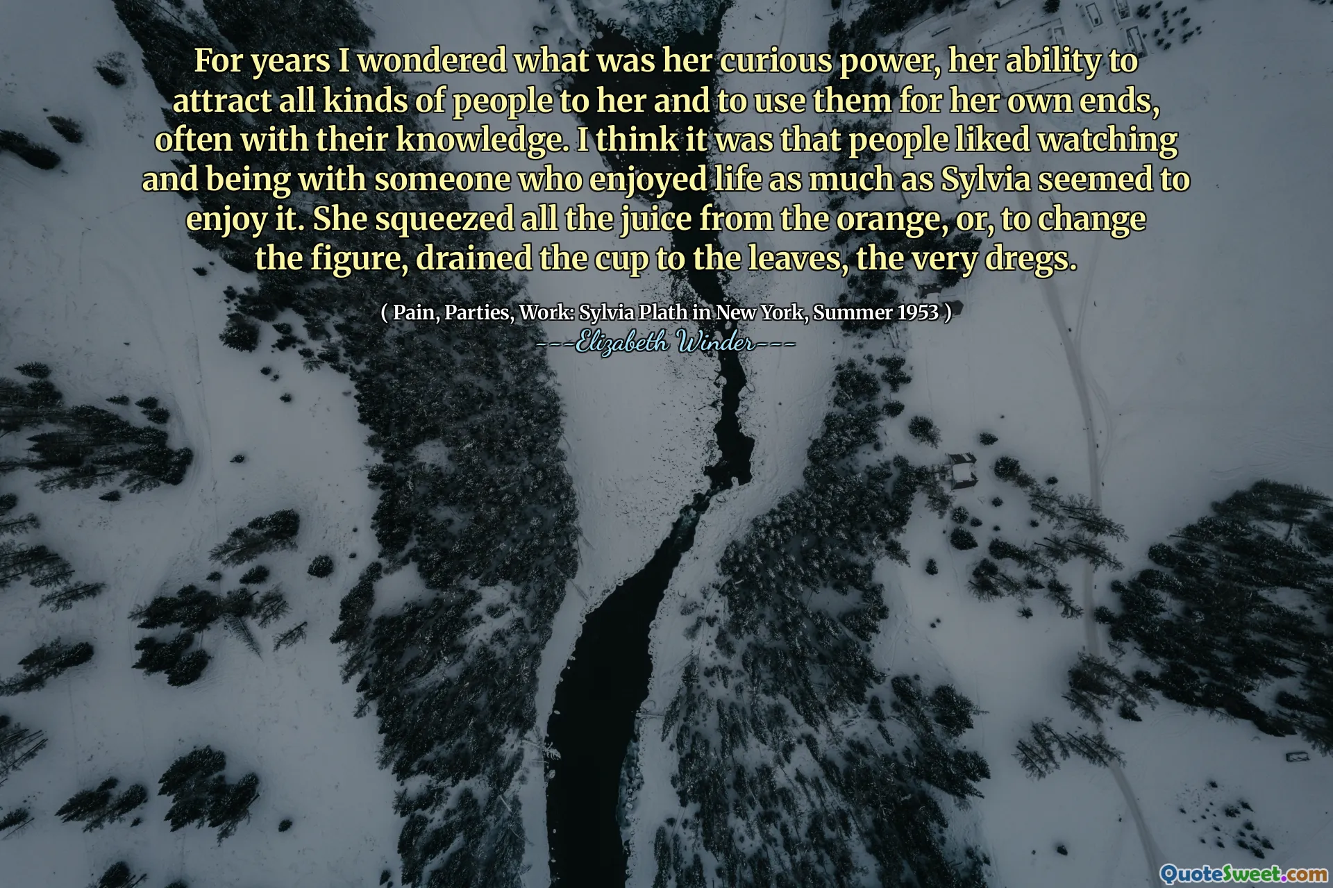 For years I wondered what was her curious power, her ability to attract all kinds of people to her and to use them for her own ends, often with their knowledge. I think it was that people liked watching and being with someone who enjoyed life as much as Sylvia seemed to enjoy it. She squeezed all the juice from the orange, or, to change the figure, drained the cup to the leaves, the very dregs.