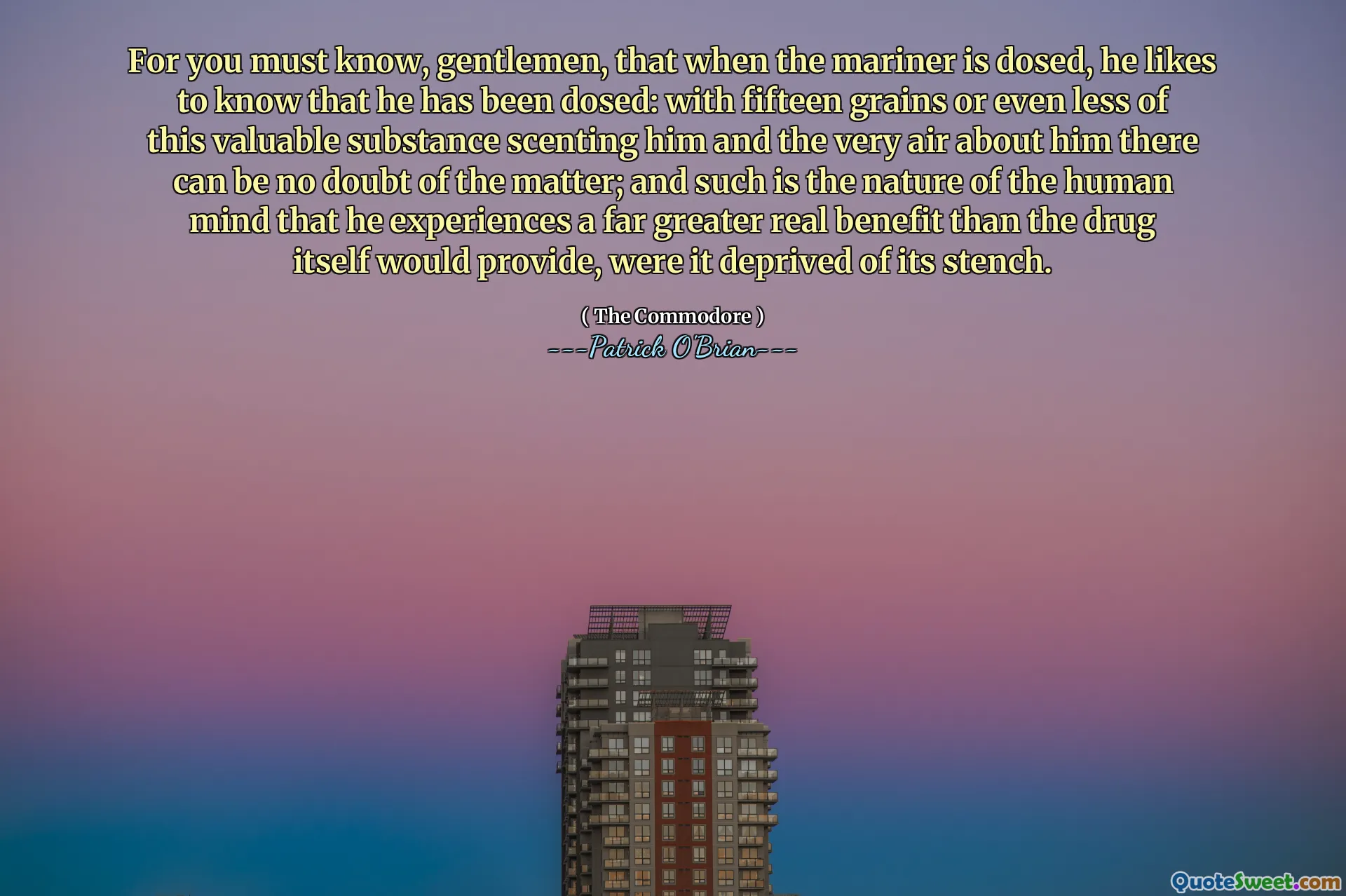 For you must know, gentlemen, that when the mariner is dosed, he likes to know that he has been dosed: with fifteen grains or even less of this valuable substance scenting him and the very air about him there can be no doubt of the matter; and such is the nature of the human mind that he experiences a far greater real benefit than the drug itself would provide, were it deprived of its stench.