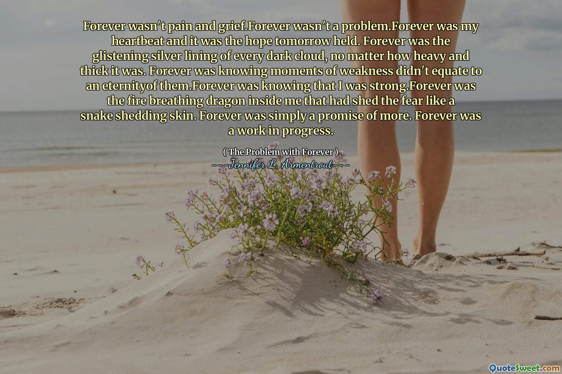 Forever wasn't pain and grief.Forever wasn't a problem.Forever was my heartbeat and it was the hope tomorrow held. Forever was the glistening silver lining of every dark cloud, no matter how heavy and thick it was. Forever was knowing moments of weakness didn't equate to an eternityof them.Forever was knowing that I was strong.Forever was the fire breathing dragon inside me that had shed the fear like a snake shedding skin. Forever was simply a promise of more. Forever was a work in progress.