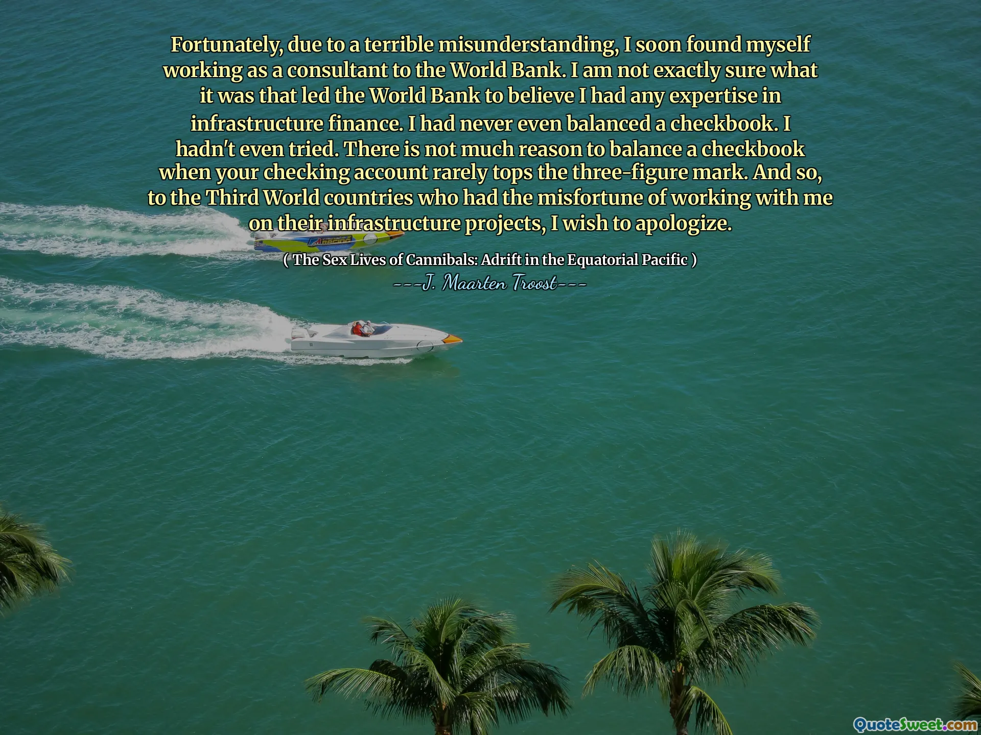 Fortunately, due to a terrible misunderstanding, I soon found myself working as a consultant to the World Bank. I am not exactly sure what it was that led the World Bank to believe I had any expertise in infrastructure finance. I had never even balanced a checkbook. I hadn't even tried. There is not much reason to balance a checkbook when your checking account rarely tops the three-figure mark. And so, to the Third World countries who had the misfortune of working with me on their infrastructure projects, I wish to apologize.