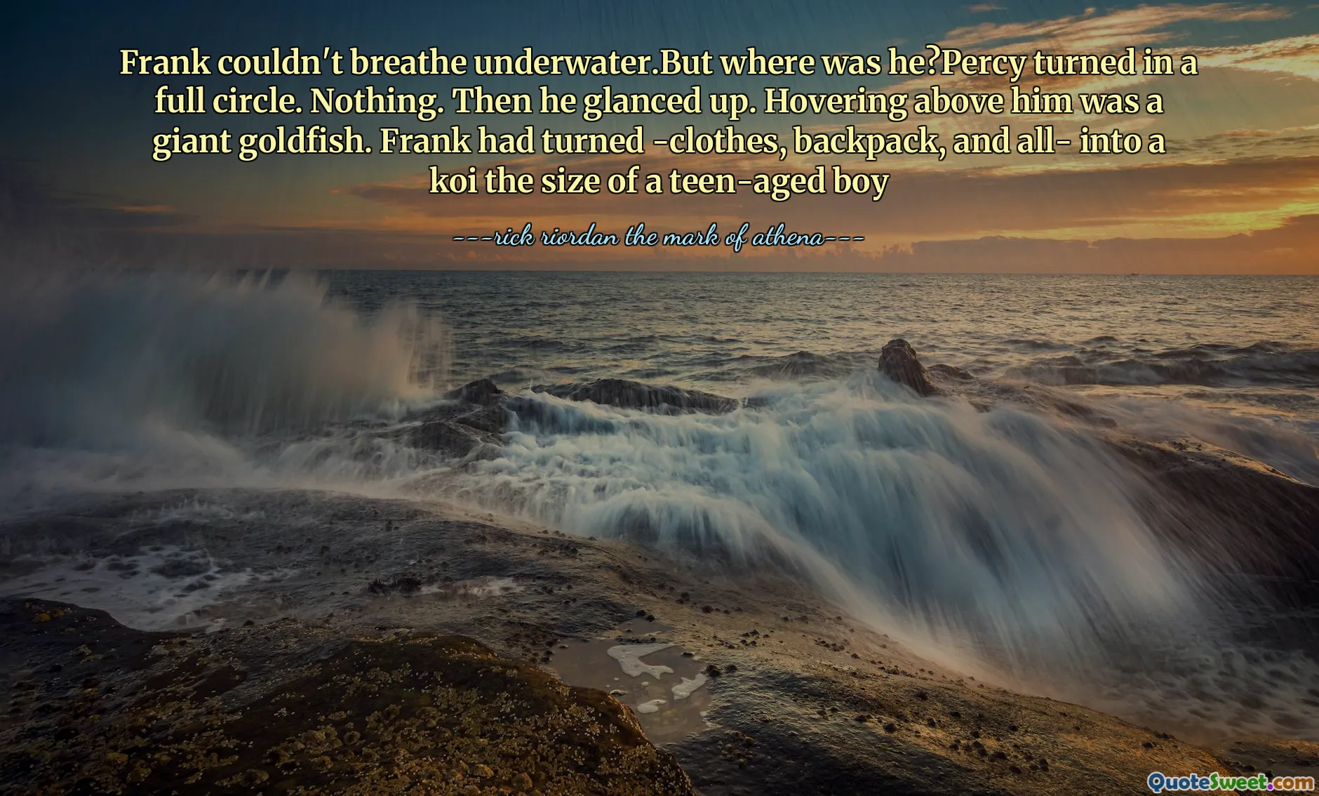 Frank couldn't breathe underwater.But where was he?Percy turned in a full circle. Nothing. Then he glanced up. Hovering above him was a giant goldfish. Frank had turned -clothes, backpack, and all- into a koi the size of a teen-aged boy