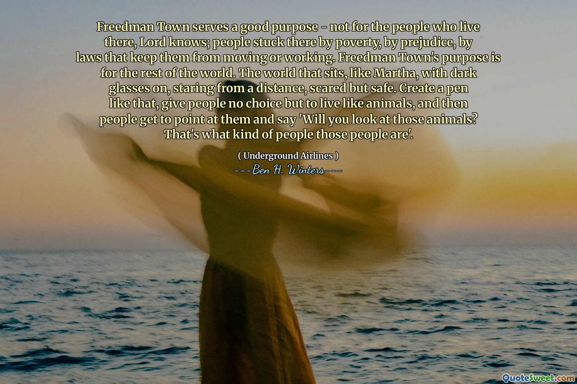 Freedman Town serves a good purpose - not for the people who live there, Lord knows; people stuck there by poverty, by prejudice, by laws that keep them from moving or working. Freedman Town's purpose is for the rest of the world. The world that sits, like Martha, with dark glasses on, staring from a distance, scared but safe. Create a pen like that, give people no choice but to live like animals, and then people get to point at them and say 'Will you look at those animals? That's what kind of people those people are'.