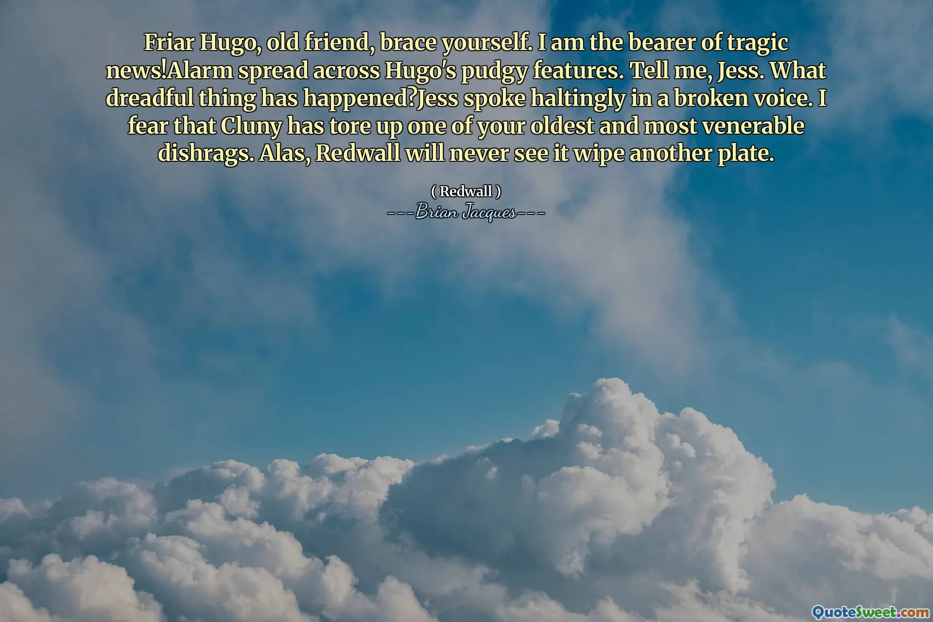 Friar Hugo, old friend, brace yourself. I am the bearer of tragic news!Alarm spread across Hugo's pudgy features. Tell me, Jess. What dreadful thing has happened?Jess spoke haltingly in a broken voice. I fear that Cluny has tore up one of your oldest and most venerable dishrags. Alas, Redwall will never see it wipe another plate.