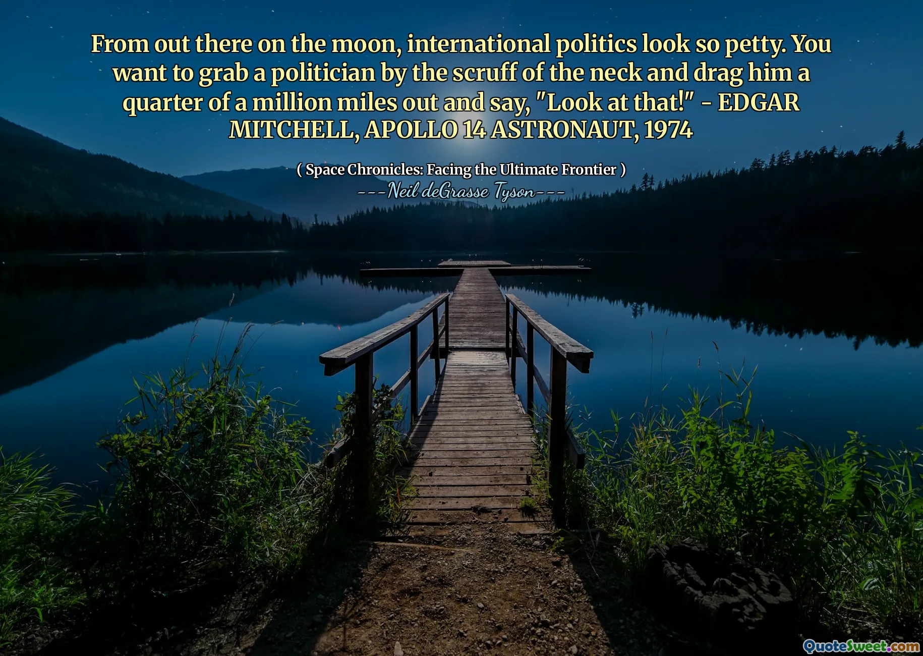 From out there on the moon, international politics look so petty. You want to grab a politician by the scruff of the neck and drag him a quarter of a million miles out and say, "Look at that!" - EDGAR MITCHELL, APOLLO 14 ASTRONAUT, 1974