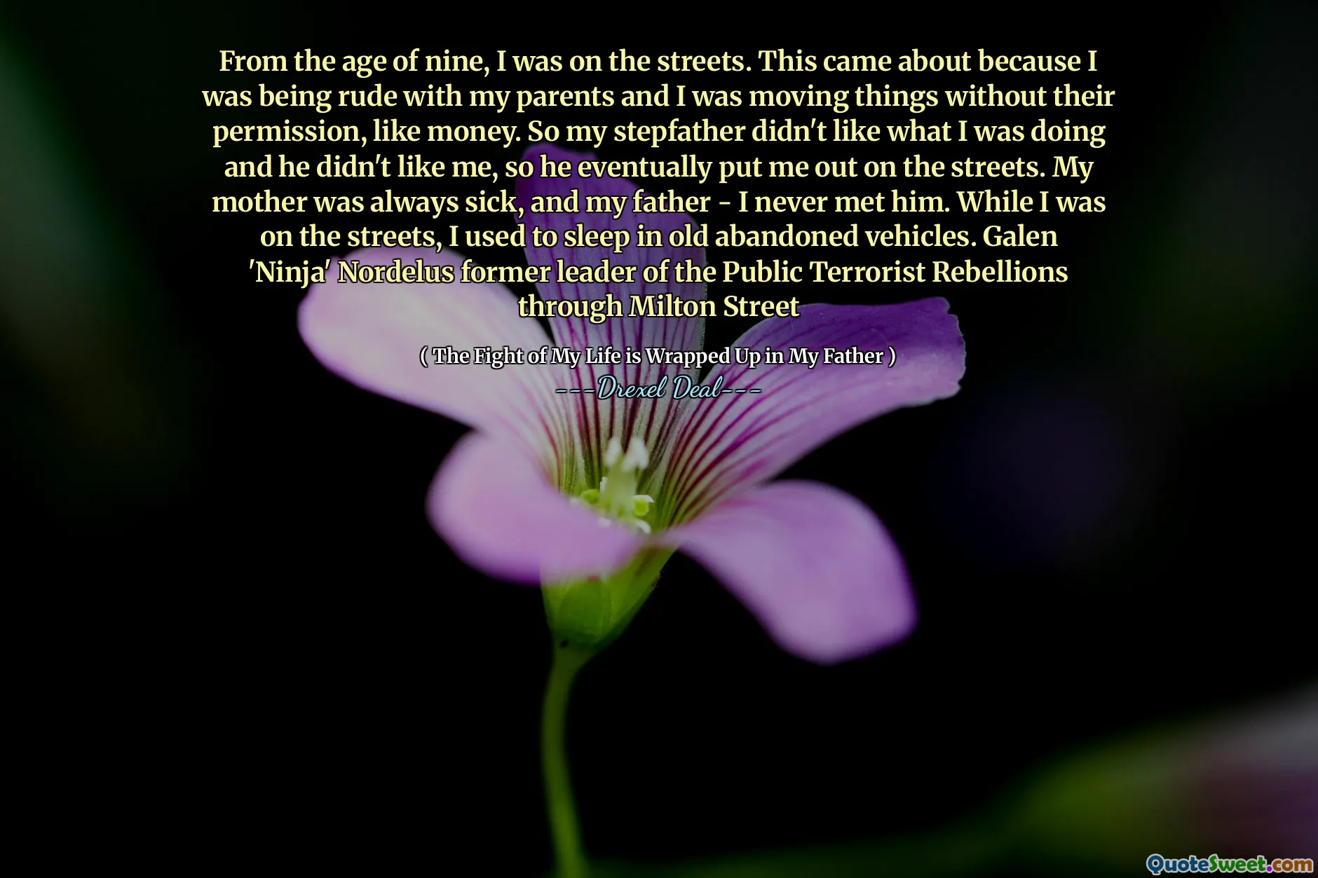 From the age of nine, I was on the streets. This came about because I was being rude with my parents and I was moving things without their permission, like money. So my stepfather didn't like what I was doing and he didn't like me, so he eventually put me out on the streets. My mother was always sick, and my father - I never met him. While I was on the streets, I used to sleep in old abandoned vehicles. Galen 'Ninja' Nordelus former leader of the Public Terrorist Rebellions through Milton Street