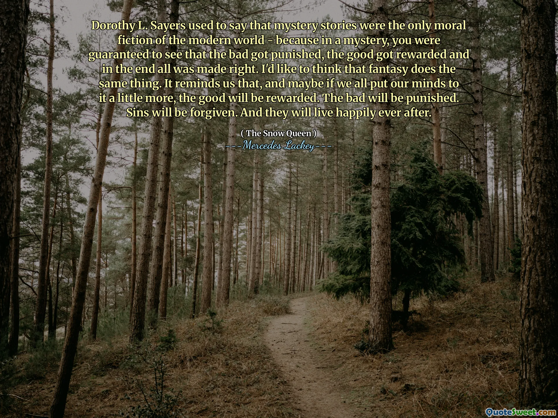Dorothy L. Sayers used to say that mystery stories were the only moral fiction of the modern world - because in a mystery, you were guaranteed to see that the bad got punished, the good got rewarded and in the end all was made right. I'd like to think that fantasy does the same thing. It reminds us that, and maybe if we all put our minds to it a little more, the good will be rewarded. The bad will be punished. Sins will be forgiven. And they will live happily ever after.