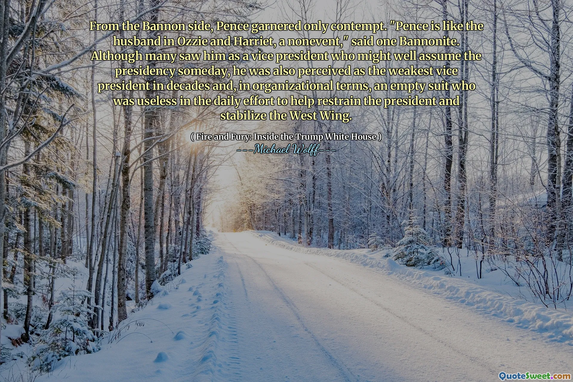 From the Bannon side, Pence garnered only contempt. "Pence is like the husband in Ozzie and Harriet, a nonevent," said one Bannonite. Although many saw him as a vice president who might well assume the presidency someday, he was also perceived as the weakest vice president in decades and, in organizational terms, an empty suit who was useless in the daily effort to help restrain the president and stabilize the West Wing.