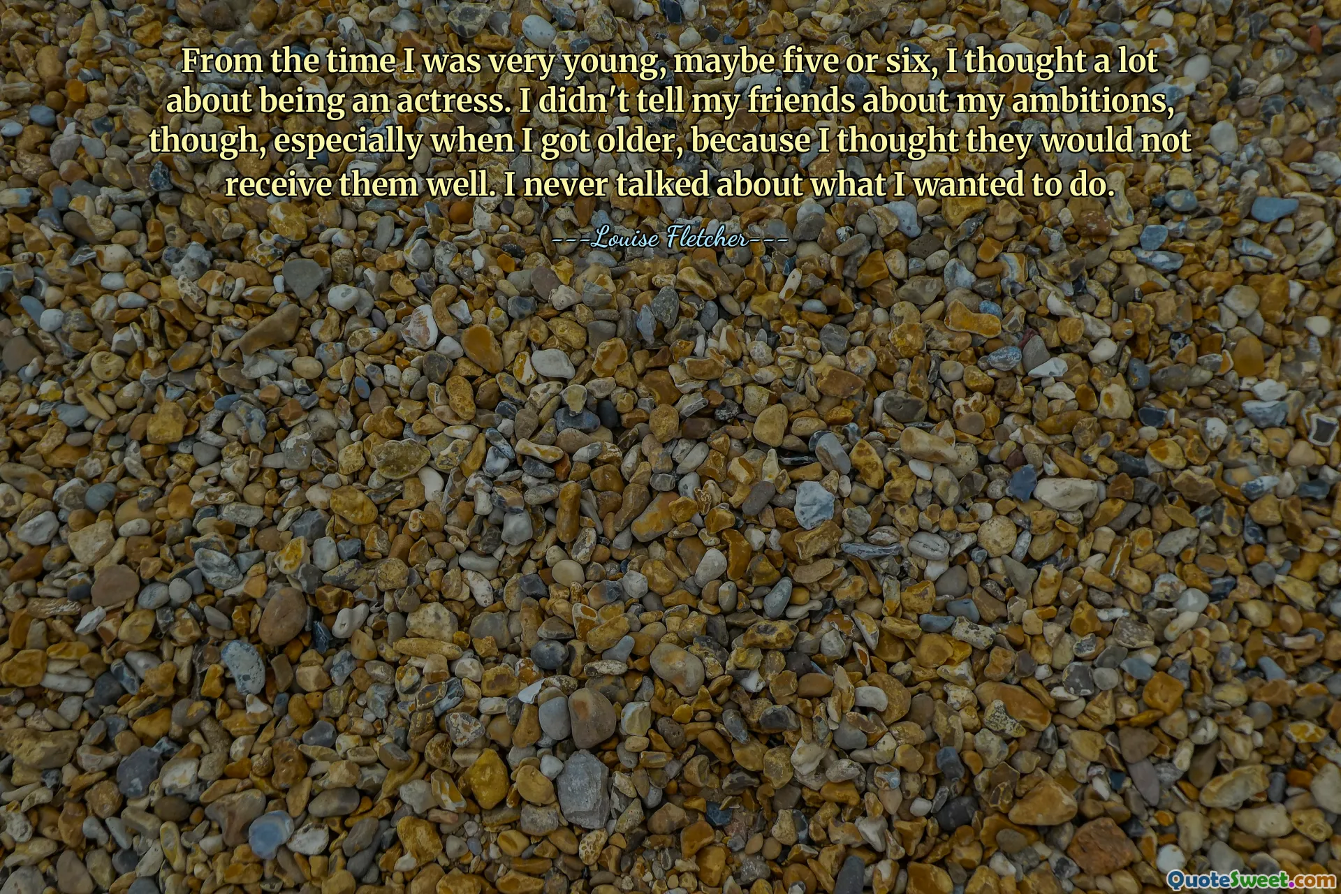 From the time I was very young, maybe five or six, I thought a lot about being an actress. I didn't tell my friends about my ambitions, though, especially when I got older, because I thought they would not receive them well. I never talked about what I wanted to do.