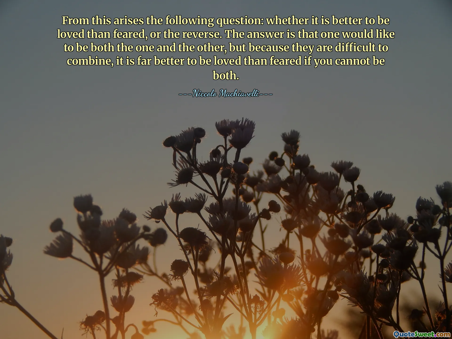 From this arises the following question: whether it is better to be loved than feared, or the reverse. The answer is that one would like to be both the one and the other, but because they are difficult to combine, it is far better to be loved than feared if you cannot be both.