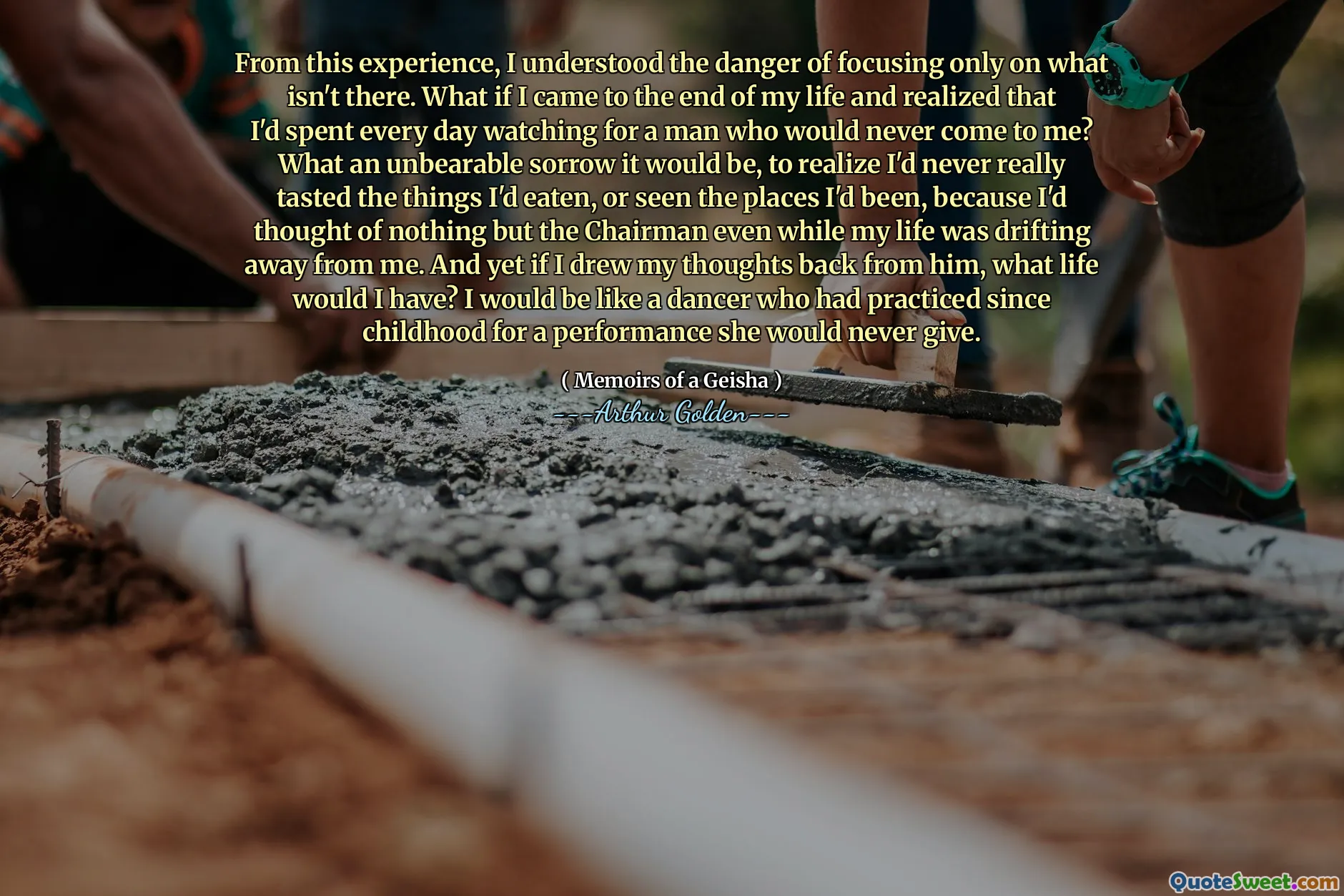 From this experience, I understood the danger of focusing only on what isn't there. What if I came to the end of my life and realized that I'd spent every day watching for a man who would never come to me? What an unbearable sorrow it would be, to realize I'd never really tasted the things I'd eaten, or seen the places I'd been, because I'd thought of nothing but the Chairman even while my life was drifting away from me. And yet if I drew my thoughts back from him, what life would I have? I would be like a dancer who had practiced since childhood for a performance she would never give.