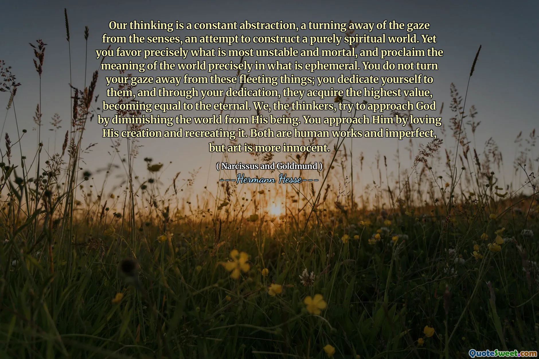 Our thinking is a constant abstraction, a turning away of the gaze from the senses, an attempt to construct a purely spiritual world. Yet you favor precisely what is most unstable and mortal, and proclaim the meaning of the world precisely in what is ephemeral. You do not turn your gaze away from these fleeting things; you dedicate yourself to them, and through your dedication, they acquire the highest value, becoming equal to the eternal. We, the thinkers, try to approach God by diminishing the world from His being. You approach Him by loving His creation and recreating it. Both are human works and imperfect, but art is more innocent.