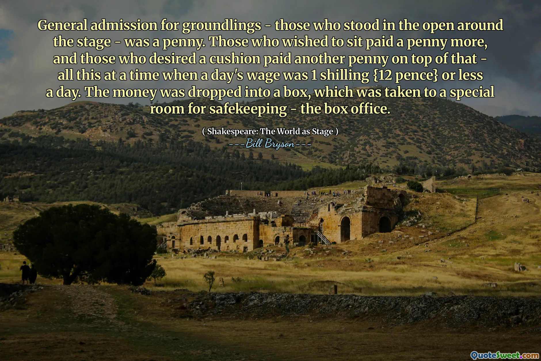 General admission for groundlings - those who stood in the open around the stage - was a penny. Those who wished to sit paid a penny more, and those who desired a cushion paid another penny on top of that - all this at a time when a day's wage was 1 shilling {12 pence} or less a day. The money was dropped into a box, which was taken to a special room for safekeeping - the box office.