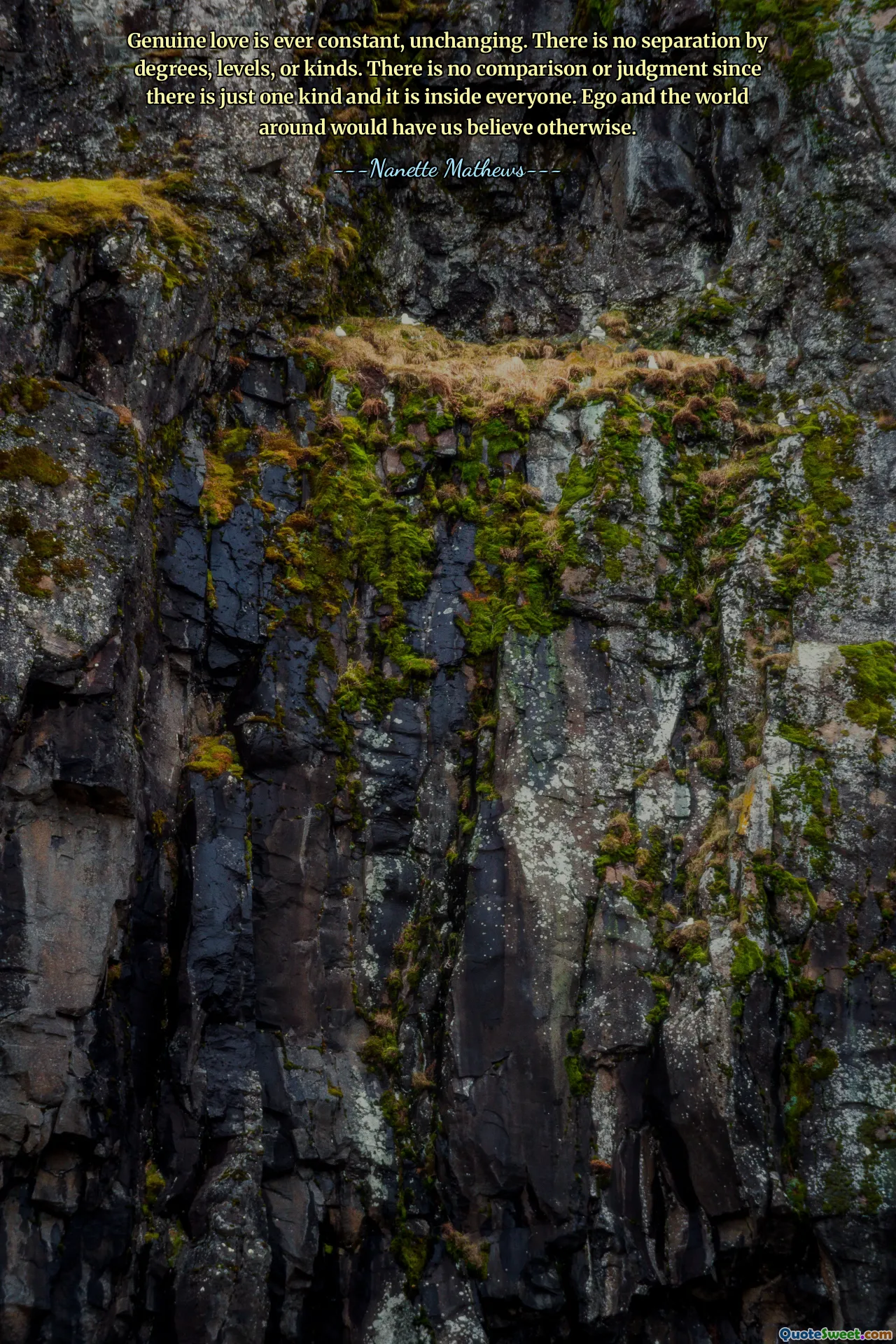 Genuine love is ever constant, unchanging. There is no separation by degrees, levels, or kinds. There is no comparison or judgment since there is just one kind and it is inside everyone. Ego and the world around would have us believe otherwise.