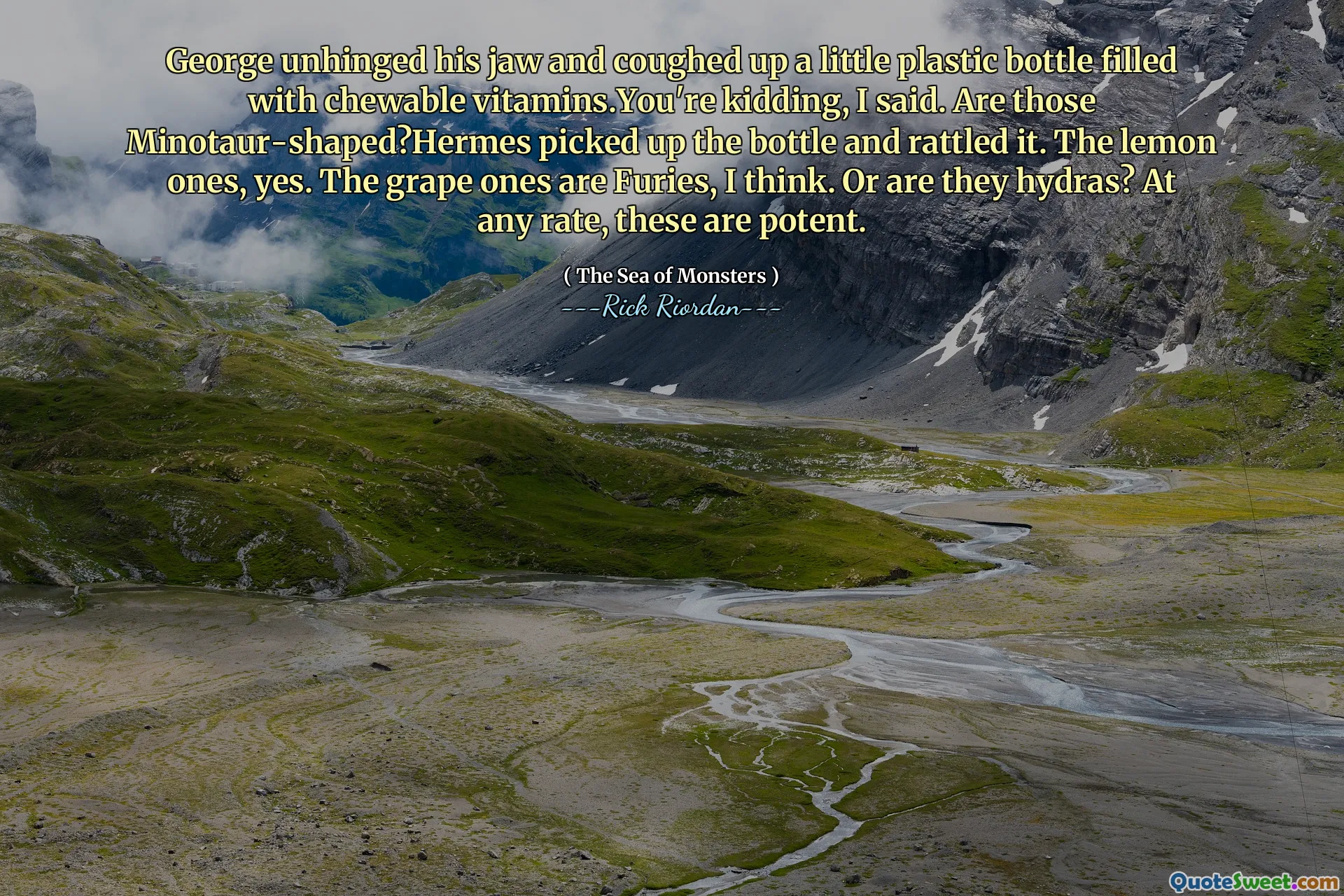 George unhinged his jaw and coughed up a little plastic bottle filled with chewable vitamins.You're kidding, I said. Are those Minotaur-shaped?Hermes picked up the bottle and rattled it. The lemon ones, yes. The grape ones are Furies, I think. Or are they hydras? At any rate, these are potent.