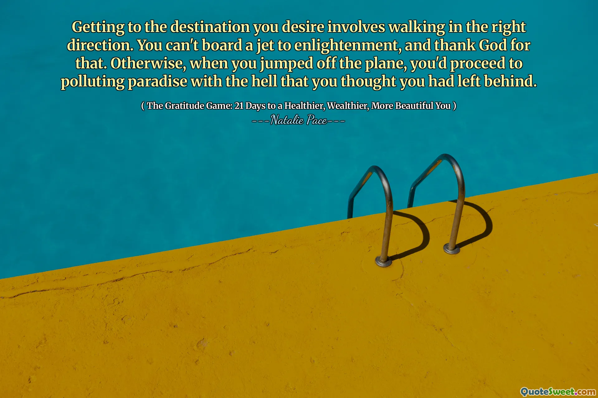 Getting to the destination you desire involves walking in the right direction. You can't board a jet to enlightenment, and thank God for that. Otherwise, when you jumped off the plane, you'd proceed to polluting paradise with the hell that you thought you had left behind.