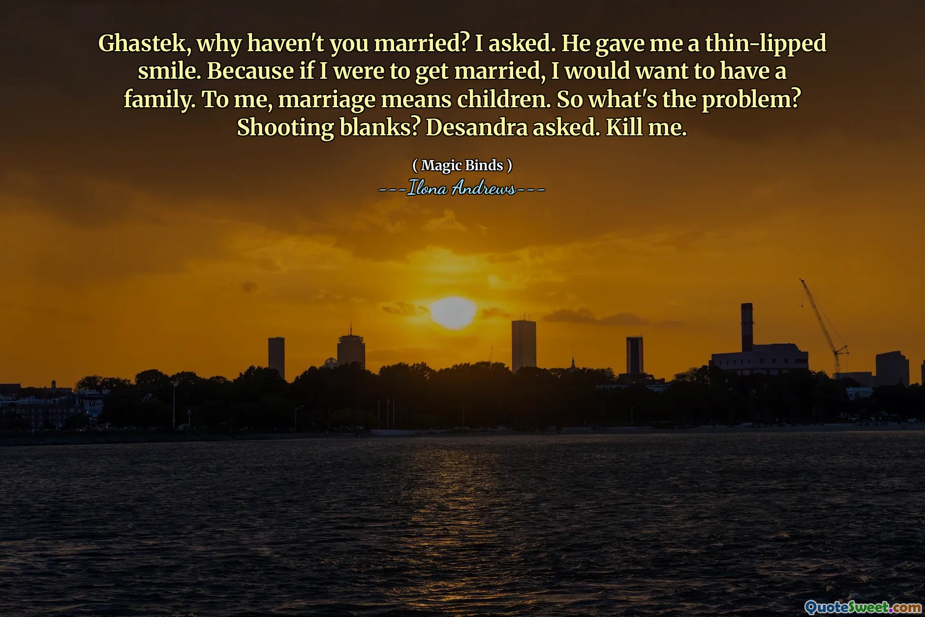 Ghastek, why haven't you married? I asked. He gave me a thin-lipped smile. Because if I were to get married, I would want to have a family. To me, marriage means children. So what's the problem? Shooting blanks? Desandra asked. Kill me.